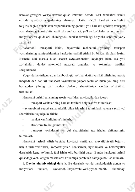 rish uchun turli vazirliklar, korporatsiyalar, kontsernlar, uyushmalar va hokimiyatlar darajasida keng ko’lamlik faol ishlar olib borilishi zarur. bunda harakatni tashkil qilishdagi yechiladigan masalalarni ko’lamiga qarab uch darajaga bo’lish mumkin: 1. davlat ahamiyatidagi daraja. bu darajada yo’lda harakatlanish qonun va me’yorlari tuziladi, «avtomobil-haydovchi-yo’l-piyoda-muhit» tizimidagi elementlarga talab standartlashtiriladi, yo’l tarmog’ining rivojlanish rejalari tuziladi, davlat miqyosida avtomobilizatsiya ko’lami muvofiqlashtiriladi. 2. vazirliklar darajasi. bu daraja passajirlarni va yuk tashishni takomillashtirish va rivojlantirish; transport vositalarini ishlab chiqarish; yo’llarni qurish; ta’mirlash; yo’lda yurishni tashkil qilishda ishlatiladigan texnik vositalarni ishlab chiqarish; haydovchilarni tayyorlash va yo’l qoidalarni yo’l harakati qatnashchilariga targ’ibot qilish masalalari ko’rib chiqiladi. 3. muhandis xizmati darajasi. bu darajada yo’lda harakatni tashkil qilish bo’yicha izlanishlar; yo’lning xavfli uchastkalarida harakatlanish sharoitlarini yaxshilash; transport vositalarini texnik ko’rikdan o’tkazish; harakatni tashkil qilish uchun ishlatiladigan texnik vositalarni tadbiq etish va ishlatish; haydovchilar va piyodalarning yo’l harakati qoidalariga rioya qilishlarini nazorat qilib borish masalalari hal qilinadi. o’zbekiston respublikasi avtomobillashtirish va yo’l …