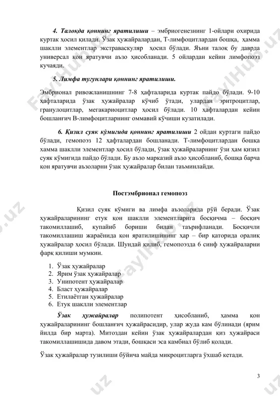 оннинг яратилиши – эмбриогенезнинг 1-ойлари охирида куртак ҳосил қилади. ўзак ҳужайралардан, т-лимфоцитлардан бошқа, ҳамма шаклли элементлар экстраваскуляр ҳосил бўлади. яъни талоқ бу даврда универсал қон яратувчи аъзо ҳисобланади. 5 ойлардан кейин лимфопоэз кучаяди. 5. лимфа тугунлари қоннинг яратилиши. эмбрионал ривожланишнинг 7-8 ҳафталарида куртак пайдо бўлади. 9-10 ҳафталарида ўзак ҳужайралар кўчиб ўтади, улардан эритроцитлар, гранулоцитлар, мегакариоцитлар ҳосил бўлади. 10 ҳафталардан кейин бошланғич в-лимфоцитларнинг оммавий кўчиши кузатилади. 6. қизил суяк кўмигида қоннинг яратилиши 2 ойдан куртаги пайдо бўлади, гемопоэз 12 ҳафталардан бошланади. т-лимфоцитлардан бошқа хамма шаклли элементлар ҳосил бўлади, ўзак ҳужайраларнинг ўзи ҳам қизил суяк кўмигида пайдо бўлади. бу аъзо марказий аъзо ҳисобланиб, бошқа барча қон яратувчи аъзоларни ўзак ҳужайралар билан таъминлайди. постэмбрионал гемопоэз қизил суяк кўмиги ва лимфа аъзоларида рўй беради. ўзак ҳужайраларининг етук қон шаклли элементларига босқичма – босқич такомиллашиб, купайиб бориши билан таърифланади. босқичли такомиллашиш жараёнида қон яратилишининг ҳар – бир қаторида оралиқ ҳужайралар ҳосил бўлади. шундай қилиб, гемопоэзда …