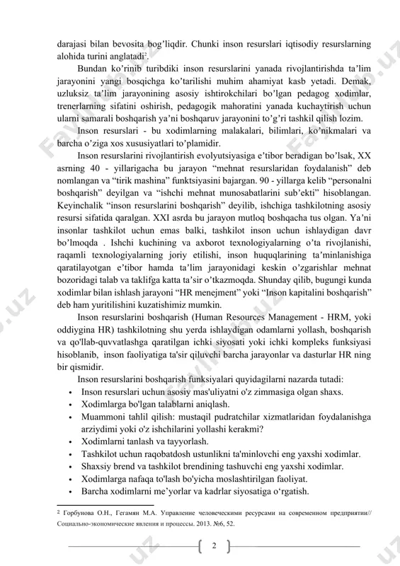 социально-экономические явления и процессы. 2013. №6, 52.] bundan koʼrinib turibdiki inson resurslarini yanada rivojlantirishda taʼlim jarayonini yangi bosqichga koʼtarilishi muhim ahamiyat kasb yetadi. demak, uzluksiz taʼlim jarayonining asosiy ishtirokchilari boʼlgan pedagog xodimlar, trenerlarning sifatini oshirish, pedagogik mahoratini yanada kuchaytirish uchun ularni samarali boshqarish yaʼni boshqaruv jarayonini toʼgʼri tashkil qilish lozim. inson resurslari - bu xodimlarning malakalari, bilimlari, koʼnikmalari va barcha oʼziga xos xususiyatlari toʼplamidir. inson resurslarini rivojlantirish evolyutsiyasiga eʼtibor beradigan boʼlsak, xx asrning 40 - yillarigacha bu jarayon “mehnat resurslaridan foydalanish” deb nomlangan va “tirik mashina” funktsiyasini bajargan. 90 - yillarga kelib “personalni boshqarish” deyilgan va “ishchi mehnat munosabatlarini subʼekti” hisoblangan. keyinchalik “inson resurslarini boshqarish” deyilib, ishchiga tashkilotning asosiy resursi sifatida qaralgan. xxi asrda bu jarayon mutloq boshqacha tus olgan. yaʼni insonlar tashkilot uchun emas balki, tashkilot inson uchun ishlaydigan davr boʼlmoqda . ishchi kuchining va axborot texnologiyalarning oʼta rivojlanishi, raqamli texnologiyalarning joriy etilishi, inson huquqlarining taʼminlanishiga qaratilayotgan eʼtibor hamda …