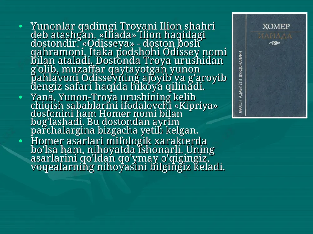 omaning klassik namunasidir. ammo “iliada” va “odisseya” dostonlarining badiiy darajasi, syujet qurilishi, san`at vositalari ibtidoiy jamiyat xalq ijodi asarlariga xos oddiylikdan, soddalikdan ancha yuqori turadi. homer usuli – avvalo realistik usul. har ikkala dostonda qadimgi zamon yunon turmushi yorqin hayotiy lavhalarda tasvir etilgan. “iliada” va “odisseya” dostonlarining xususiyatlari, mazkur asarlarni yaratgan adibning yuksak mahorati, san`atkorligi hamda nozik didning ibtidosidir. foydalanilgan adabiyotlar: a.alimuhammedov. antik adabiyot tarixi. –t.: o`qituvchi, 1969. f.boynazarov. jahon adabiyoti. – t.: musiqa, 2006. homer. iliada. q.mirmuhammedov tarjimasi. – t.: g.gulom nomidagi adabiyot va san`at, 1988. tarix. 6-sinf darsligi. 2010.