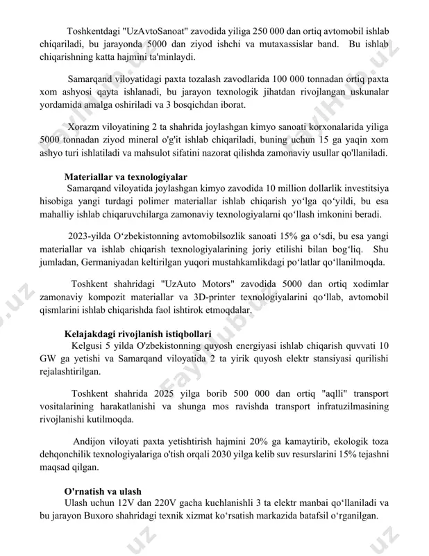 iqarishning katta hajmini ta'minlaydi. samarqand viloyatidagi paxta tozalash zavodlarida 100 000 tonnadan ortiq paxta xom ashyosi qayta ishlanadi, bu jarayon texnologik jihatdan rivojlangan uskunalar yordamida amalga oshiriladi va 3 bosqichdan iborat. xorazm viloyatining 2 ta shahrida joylashgan kimyo sanoati korxonalarida yiliga 5000 tonnadan ziyod mineral o'g'it ishlab chiqariladi, buning uchun 15 ga yaqin xom ashyo turi ishlatiladi va mahsulot sifatini nazorat qilishda zamonaviy usullar qo'llaniladi. materiallar va texnologiyalar samarqand viloyatida joylashgan kimyo zavodida 10 million dollarlik investitsiya hisobiga yangi turdagi polimer materiallar ishlab chiqarish yoʻlga qoʻyildi, bu esa mahalliy ishlab chiqaruvchilarga zamonaviy texnologiyalarni qoʻllash imkonini beradi. 2023-yilda oʻzbekistonning avtomobilsozlik sanoati 15% ga oʻsdi, bu esa yangi materiallar va ishlab chiqarish texnologiyalarining joriy etilishi bilan bogʻliq. shu jumladan, germaniyadan keltirilgan yuqori mustahkamlikdagi poʻlatlar qoʻllanilmoqda. toshkent shahridagi "uzauto motors" zavodida 5000 dan ortiq xodimlar zamonaviy kompozit materiallar va 3d-printer texnologiyalarini qoʻllab, avtomobil qismlarini ishlab chiqarishda faol ishtirok etmoqdalar. kelajakdagi rivojlanish istiqbollari kelgusi …
