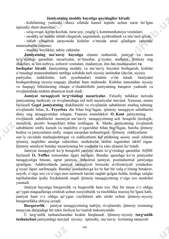 solishda turli siyosiy institutlar (davlat, siyosiy partiyalar, tashkilotlar, turli uyushmalar) muhim o‘rin tutadi. jamiyatni boshqarishning siyosiy-xuquqiy jihatlari ham muhimdir. kishilar tamonidan siyosiy va huquqiy bilimlarning chuqur o‘zlashtirilishi jamiyatning barqaror yashashi va rivojlanishida muhim ahamiyat kasb etadi. jamiyat taraqqiyoti to‘g‘risidagi nazariyalar. falsafiy tafakkur tarixida jamiyatning mohiyati va rivojlanishiga oid turli nazariyalar mavjud. xususan, nemis faylasufi gegel jamiyatning shakllanishi va rivojlanish sabablarini mutlaq ruhning rivojlanishi bilan, l. feyerbax din bilan bog‘lagan, ijtimoiy taraqqiyot sabablarini diniy ong taraqqiyotidan izlagan. fransuz mutafakkiri o. kont jamiyatning rivojlanish sabablarini insoniyat ma’naviy taraqqiyotining uch bosqichi (teologik, metafizik, pozitiv bosqichlar) bilan izohlagan. k. marks jamiyatning rivojlanish sabablarini sinfiy kurash va inqilobiy o‘zgarishlar bilan bog‘lagan, barcha ijtimoiy hodisa va jarayonlarni sinfiy nuqtai nazardan tushuntirgan. ijtimoiy ziddiyatlarni sun’iy ravishda mutlaqlashtirgan va ziddiyatlarni hal etishning asosiy usuli sifatida ijtimoiy inqilobni amalga oshirishni, mulkdorlar sinfini tugatishni taklif etgan. ijtimoiy amaliyot bunday nazariyaning bir yoqlama va xato ekanini ko‘rsatdi. jamiyat taraqqiyoti ko‘p bosqichli …