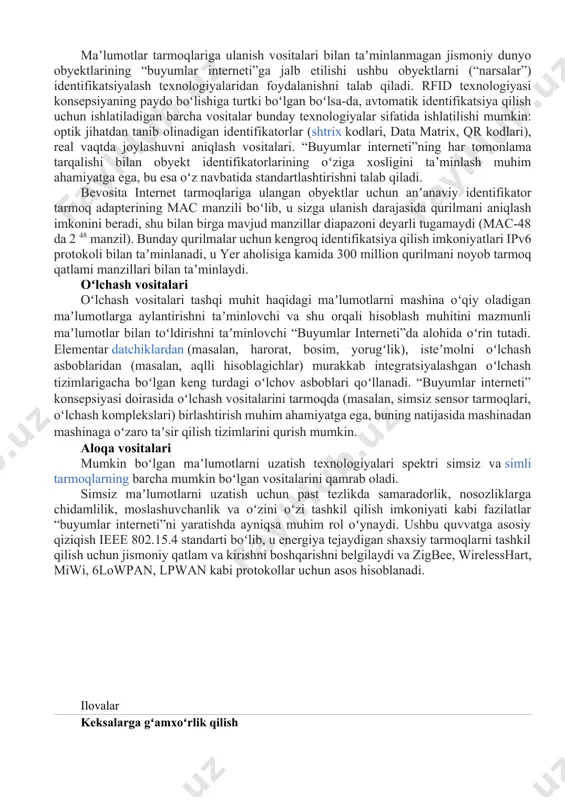 an beri yevropa komissiyasi koʻmagida har yili bryusselda “internet of things”[8][9] konferensiyasi boʻlib oʻtadi, unda yevropa komissarlari va yevroparlament deputatlari, yevropa davlatlarining hukumat amaldorlari, kompaniyalar rahbarlari, sap, sas instituti, telefónica kabi yirik universitetlar va tadqiqot laboratoriyalarining yetakchi olimlarining hisobotlari taqdim etiladi. 2010-yillarning boshidan boshlab, “buyumlar interneti” “tumanli hisoblash” paradigmasining harakatlantiruvchi kuchiga aylandi (inglizcha: fog computing), bulutli hisoblash tamoyillarini maʼlumotlar markazlaridan “internet of things” platformasi sifatida qaraladigan juda koʻp sonli oʻzaro taʼsir qiluvchi geografik taqsimlangan qurilmalarga tarqatadi texnologiyalar identifikatsiya qilish vositalari maʼlumotlar tarmoqlariga ulanish vositalari bilan taʼminlanmagan jismoniy dunyo obyektlarining “buyumlar interneti”ga jalb etilishi ushbu obyektlarni (“narsalar”) identifikatsiyalash texnologiyalaridan foydalanishni talab qiladi. rfid texnologiyasi konsepsiyaning paydo boʻlishiga turtki boʻlgan boʻlsa-da, avtomatik identifikatsiya qilish uchun ishlatiladigan barcha vositalar bunday texnologiyalar sifatida ishlatilishi mumkin: optik jihatdan tanib olinadigan identifikatorlar (shtrix kodlari, data matrix, qr kodlari), real vaqtda joylashuvni aniqlash vositalari. “buyumlar interneti”ning har tomonlama tarqalishi bilan obyekt identifikatorlarining oʻziga xosligini ta’minlash muhim ahamiyatga …