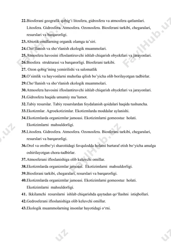 va hayvonlarni muhofaa qilish bo’yicha olib borilayotgan tadbirlar. 29. cho‘llanish va sho‘rlanish ekologik muammolari. 30. atmosfera havosini ifloslantiruvchi ishlab chiqarish obyektlari va jarayonlari. 31. gidrosfera haqida umumiy ma’lumot. 32. tabiy resurslar. tabiy resurslardan foydalanish qoidalari haqida tushuncha. 33. ekotizmlar. agroekotizimlar. ekotizmlarda moddalar aylanishi. 34. ekotizmlarda organizmlar jamoasi. ekotizimlarni gomeostaz holati. ekotizimlarni mahsuldorligi. 35. litosfera. gidrosfera. atmosfera. ozonosfera. biosferani tarkibi, chegaralari, resurslari va barqarorligi. 36. orol va orolboʻyi sharoitidagi favqulodda holatni bartaraf etish boʻyicha amalga oshirilayotgan chora-tadbirlar. 37. atmosferani ifloslanishiga olib keluvchi omillar. 38. ekotizmlarda organizmlar jamoasi. ekotizimlarni mahsuldorligi. 39. biosferani tarkibi, chegaralari, resurslari va barqarorligi. 40. ekotizmlarda organizmlar jamoasi. ekotizimlarni gomeostaz holati. ekotizimlarni mahsuldorligi. 41. ikkilamchi resurslarni ishlab chiqarishda qaytadan qo‘llashni istiqbollari. 42. gedrosferani ifloslanishiga olib keluvchi omillar. 43. ekologik muammolarning insonlar hayotidagi oʻrni. 44. biosferani tarkibi, chegaralari, resurslari va barqarorligi. atrof-muhitni ekologik muammolari «issiqxona samarasi» (parnikoviy effekt». 45. iqlim o‘zgarishi. ozon tuynugi muammosi. 46. ekologiya va tabiatni muhofaza qilish …