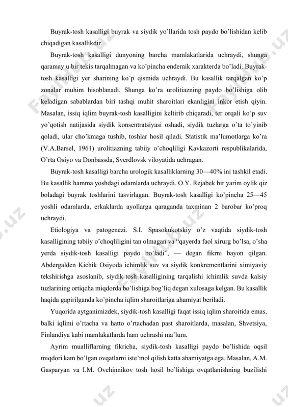 o’rtacha va hatto o’rtachadan past sharoitlarda, masalan, shvetsiya, finlandiya kabi mamlakatlarda ham uchrashi ma’lum. ayrim mualliflarning fikricha, siydik-tosh kasalligi paydo bo’lishida oqsil miqdori kam bo’lgan ovqatlarni iste’mol qilish katta ahamiyatga ega. masalan, a.m. gasparyan va i.m. ovchinnikov tosh hosil bo’lishiga ovqatlanishning buzilishi negizida kislota, ishqor va modda almashinuvining izdan chiqishi sabab bo’lsa kerak, deb taxmin qiladilar. siydikda erimaydigan kristallar borligi, siydik yo’llari yallig’lanishi va siydikning tutilib qolishi tosh hosil bo’lishiga olib keladigan sabablardan biri. ko’pgina tadqiqotchilar va klinitsistlar infeksion kasalliklarga katta ahamiyat beradilar, masalan, s.m. rovzing ich terlamadan keyin urolitiaz paydo bo’lgani haqida xabar bergan. m.a. mirqosimov bezgak bilan og’rigan bemorlarni kuzatgan. bezgak bo’lgan bemorlarda solishtirma og’irligi yuqori va urat tuzlari miqdori ko’p bo’lgan siydik ajralishi ko’pchilikka ma’lum. turli infeksion kasalliklardan 3 yoshgacha o’lgan 829 nafar bolalarning murdalari yorib ko’rilganda, ularning 235 tasida (28,3%) buyrak jomchalarida tosh borligi aniqlangan. dizenteriyadan o’lgan 519 nafar odamning 174 tasida (33,5%) buyrak jomchalarida tosh …