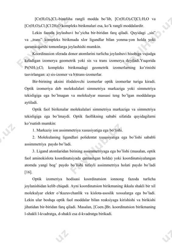 b, [cr(h2o)5cl]cl2.h2o va [cr(h2o)4cl2]cl.2h2o kompleks birikmalari esa, ko’k rangli moddalardir. lekin fazoda joylashuvi bo’yicha bir-biridan farq qiladi. quyidagi ,,sis” va ,,trans” kompleks birikmada xlor ligandlar bilan yonma-yon holda yoki qarama-qarshi tomonlarga joylashishi mumkin. koordinasion sferada donor atomlarini turlicha joylashuvi hisobiga vujudga keladigan izomerya geometrik yoki sis va trans izomerya deyiladi.yuqorida pt(nh3)2cl2 kompleks birikmadagi geometrik izomerlarning ko’rinishi tasvirlangan: a) sis-izomer va b)trans-izomerlar. bir-birining aksini ifodalovchi izomerlar optik izomerlar turiga kiradi. optik izomeriya deb molekulalari simmetriya markaziga yoki simmetriya tekisligiga ega bo’lmagan va molekulyar massasi teng bo’lgan moddalarga aytiladi. optik faol birikmalar molekulalari simmetriya markaziga va simmetriya tekisligiga ega bo’lmaydi. optik faollikning sababi sifatida quyidagilarni ko’rsatish mumkin: 1. markaziy ion assimmetriya xususiyatiga ega bo’lishi. 2. molekulaning ligandlari polidentat xususiyatiga ega bo’lishi sababli assimmetriya paydo bo’ladi. 3. ligand atomlaridan birining assimmetriyaga ega bo’lishi (masalan, optik faol aminokislota koordinatsiyada qatnashgan holda) yoki koordinatsiyalangan atomda yangi bog’ paydo bo’lishi tufayli assimmetriya holati paydo bo’ladi [16]. …