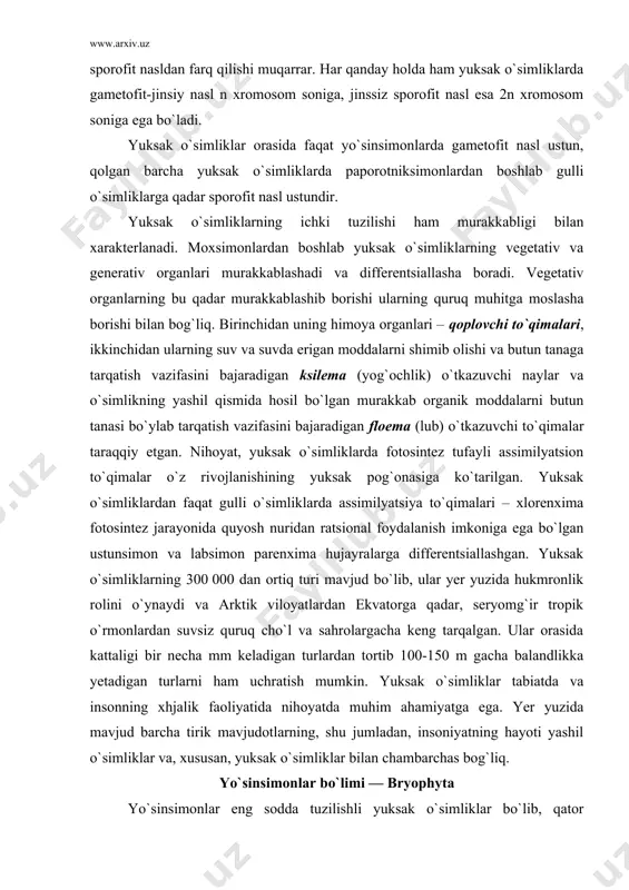 on to`qimalar o`z rivojlanishining yuksak pog`onasiga ko`tarilgan. yuksak o`simliklardan faqat gulli o`simliklarda assimilyatsiya to`qimalari – xlorenxima fotosintez jarayonida quyosh nuridan ratsional foydalanish imkoniga ega bo`lgan ustunsimon va labsimon parenxima hujayralarga differentsiallashgan. yuksak o`simliklarning 300 000 dan ortiq turi mavjud bo`lib, ular yer yuzida hukmronlik rolini o`ynaydi va arktik viloyatlardan ekvatorga qadar, seryomg`ir tropik o`rmonlardan suvsiz quruq cho`l va sahrolargacha keng tarqalgan. ular orasida kattaligi bir necha mm keladigan turlardan tortib 100-150 m gacha balandlikka yetadigan turlarni ham uchratish mumkin. yuksak o`simliklar tabiatda va insonning xhjalik faoliyatida nihoyatda muhim ahamiyatga ega. yer yuzida mavjud barcha tirik mavjudotlarning, shu jumladan, insoniyatning hayoti yashil o`simliklar va, xususan, yuksak o`simliklar bilan chambarchas bog`liq. yo`sinsimonlar bo`limi — bryophyta yo`sinsimonlar eng sodda tuzilishli yuksak o`simliklar bo`lib, qator xususiyatlariga ko`ra suv o`tlariga o`xshash. bu o`xshashlik nimada kuzatiladi? birinchidan, yo`sinsimon o`simliklar, suv o`tlari singari o`tkazuvchi nay bog`lamlari va ayrim turlarning rizoidlari e`tiborga olinmaganda haqiqiy ildizlari yo`q. ikkinchidan, yo`sinsimonlarning …