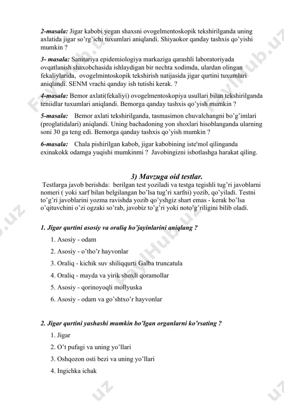rtini tuxumlari aniqlandi. senm vrachi qanday ish tutishi kerak. ? 4-masala: bemor axlati(fekaliyi) ovogelmentoskopiya usullari bilan tekshirilganda teniidlar tuxumlari aniqlandi. bemorga qanday tashxis qo’yish mumkin ? 5-masala: bemor axlati tekshirilganda, tasmasimon chuvalchangni bo’g’imlari (proglatidalari) aniqlandi. uning bachadoning yon shoxlari hisoblanganda ularning soni 30 ga teng edi. bemorga qanday tashxis qo’yish mumkin ? 6-masala: chala pishirilgan kabob, jigar kabobining iste'mol qilinganda exinakokk odamga yuqishi mumkinmi ? javobingizni isbotlashga harakat qiling. 3) mavzuga oid testlar. testlarga javob berishda: berilgan test yoziladi va testga tegishli tug’ri javoblarni nomeri ( yoki xarf bilan belgilangan bo’lsa tug’ri xarfni) yozib, qo’yiladi. testni to’g’ri javoblarini yozma ravishda yozib qo’yshgiz shart emas - kerak bo’lsa o’qituvchini o’zi ogzaki so’rab, javobiz to’g’ri yoki noto’g’riligini bilib oladi. 1. jigar qurtini asosiy va oraliq ho’jayinlarini aniqlang ? 1. asosiy - odam 2. asosiy - o’tho’r hayvonlar 3. oraliq - kichik suv shiliqqurti galba truncatula 4. oraliq - mayda va yirik shoxli …