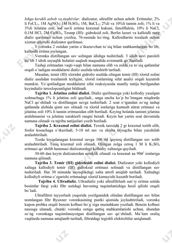 `yib beriladi. namfilrtrga 10-15 ml qizdirilgan (suv hammomida) kallodiy, barcha sirtga tekis taqsimlanish uchun voronkaga aylantirib turiladi. qoldiq kallodiydan chiqarib tashlanadi. kallodiyli plyonka quritilgandan so`ng (5-6 minut) yuqoriga ko`tarilganidek kallodiyni ikkilamchi qatlami qo`yiladi va yana havoda (20-30 minut) quritiladi. quritilgan filtr voronkadan ajratib distillangan suvda yuviladi. dializda zoldan elektrolitlarni tozalashni maqsadida ultra dializ ichki va tashqi bosimlar farqi elektro dializatorlar doimiy elektr toki ta`sirida ta`sir etuvchilar bilan qo`llaniladi. elektrodializator qurilmasi 75- rasmda ko`rsatilgan. yarim membranali to`siq sifatida kallodiydan olingan ultrafiltrlar ishlatiladi. tok manbai sifatida 120-220 v zichligini 0,01 а.sm2 dan ortmagan doimiy elektr tok xizmat qiladi. ishning maqsadi: zolni tozalash va diffuziya tezligi usullari bilan tanishish. ishga kerakli asbob va reaktivlar: dializator, ultrafiltr uchun asbob. eritmalar, 2% li fеcl3, 1м agno3; 1m h2so4; 1m, bacl2; 2%li va 10%li tannin zoli; 1% li va 3%li jelatina zoli; iod suvli eritma kraxmal kukuni, fenolflalein, 10% li nacl, 0,1m hcl, 2m cuso4, темир …