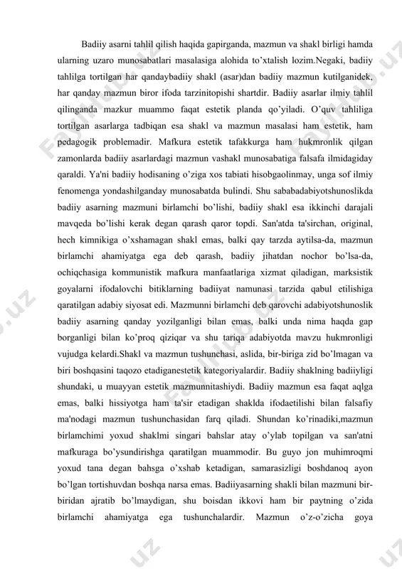 , balki hissiyotga ham ta'sir etadigan shaklda ifodaetilishi bilan falsafiy ma'nodagi mazmun tushunchasidan farq qiladi. shundan ko’rinadiki,mazmun birlamchimi yoxud shaklmi singari bahslar atay o’ylab topilgan va san'atni mafkuraga bo’ysundirishga qaratilgan muammodir. bu guyo jon muhimroqmi yoxud tana degan bahsga o’xshab ketadigan, samarasizligi boshdanoq ayon bo’lgan tortishuvdan boshqa narsa emas. badiiyasarning shakli bilan mazmuni bir-biridan ajratib bo’lmaydigan, shu boisdan ikkovi ham bir paytning o’zida birlamchi ahamiyatga ega tushunchalardir. mazmun o’z-o’zicha goya emas.mazmunda xolislik, ob'ektivlik, tabiiylik mavjud bo’lsa, goyada tendensiozlik, tarafkashlik, sub'ektivlik ustuvor bo’ladi. badiiy tahlilda shakl va mazmun munosabatining hal hiluvchi ahamiyati bor. har qanday mazmun biror shaklni taqozo etgani va muayyan shakldagina mavjud bo’lganidek, har qanday shakl ham muayyan mazmunga ega. shuning uchun ham dunyo adabiyotshunosligida mazmunlishakl (soderjatelnaya forma) tushunchasi qo’llaniladi. badiiy ijodda shaklni mazmunga qarshi qo’yish va uni ikkilamchi deb qarash mumkin emas. badiiy asarning badiiyligi aynan shaklda namoyon bo’ladi. shakl va mazmun munosabati falsafiy, estetik, didaktik muammo sifatida …