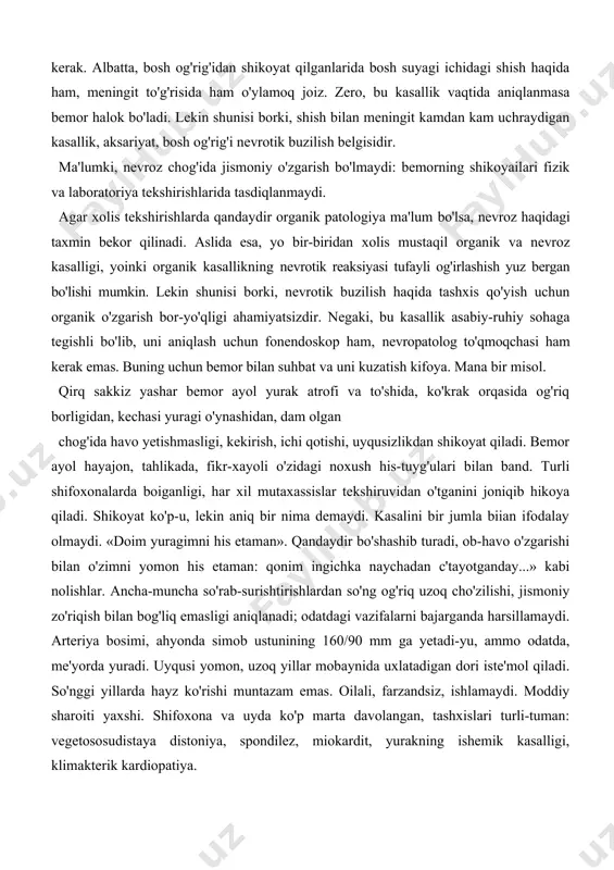 kning bo'lishi ehtimoli borligini unutmaslikdadir. agar nevrotik buzilish ko'p uchrasa, demak uni har doim yodda tutmoq kerak. albatta, bosh og'rig'idan shikoyat qilganlarida bosh suyagi ichidagi shish haqida ham, meningit to'g'risida ham o'ylamoq joiz. zero, bu kasallik vaqtida aniqlanmasa bemor halok bo'ladi. lekin shunisi borki, shish bilan meningit kamdan kam uchraydigan kasallik, aksariyat, bosh og'rig'i nevrotik buzilish belgisidir. ma'lumki, nevroz chog'ida jismoniy o'zgarish bo'lmaydi: bemorning shikoyailari fizik va laboratoriya tekshirishlarida tasdiqlanmaydi. agar xolis tekshirishlarda qandaydir organik patologiya ma'lum bo'lsa, nevroz haqidagi taxmin bekor qilinadi. aslida esa, yo bir-biridan xolis mustaqil organik va nevroz kasalligi, yoinki organik kasallikning nevrotik reaksiyasi tufayli og'irlashish yuz bergan bo'lishi mumkin. lekin shunisi borki, nevrotik buzilish haqida tashxis qo'yish uchun organik o'zgarish bor-yo'qligi ahamiyatsizdir. negaki, bu kasallik asabiy-ruhiy sohaga tegishli bo'lib, uni aniqlash uchun fonendoskop ham, nevropatolog to'qmoqchasi ham kerak emas. buning uchun bemor bilan suhbat va uni kuzatish kifoya. mana bir misol. qirq sakkiz yashar bemor …