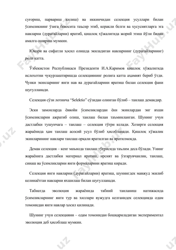 нларнинг янги нав ва дурагайларини яратиш билан селекция фани шуғулланади. селекция сўзи лотинча “selektio” сўзидан олинган бўлиб – танлаш демакдир. эски замонларда ёввойи ўсимликлардан ёки экинлардан энг яхши ўсимликларни ажратиб олиш, танлаш билан таъминланган. шунинг учун дастлабки тушунчага – танлаш – селекция тўғри келади. хозирги селекция жараёнида ҳам танлаш асосий усул бўлиб ҳисобланади. қишлоқ хўжалик экинларининг навлари танлаш орқали яратилган ва яратилмоқда. демак селекция – кенг маънода танлаш тўғрисида таълим деса бўлади. унинг жараёнига дастлабки материал яратиш, ирсият ва ўзгарувчанлик, танлаш, синаш ва ўсимликларни янги формаларини яратиш киради. селекция янги навларни (дурагайларни) яратиш, шунингдек мавжуд экилиб келинаётган навларни яхшилаш билан шуғулланади. табиатда эволюция жараёнида табиий танланиш натижасида ўсимликларнинг янги тур ва хиллари вужудга келганидек селекцияда одам томонидан янги навлар ҳосил қилинади. шунинг учун селекцияни – одам томонидан бошқариладиган экспериментал эволюция деб ҳисоблаш мумкин. деҳқончилик, агрохимия, ўсимликшунослик, технологик фанлар ҳосилни таъминлаш мақсадида ўсимликка тегишли шароит туғдириш йўлларини ўрганса, селекция фани эса …