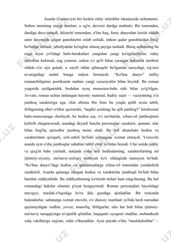 dek, boshdan oyoq munozara-bahs ruhi bilan yo'g'rilgan. avvalo, roman uchun tanlangan hayotiy material, badiiy sujet — vaziyatning o'zi jumboq xarakteriga ega, chin alloma ibn sino bu yoqda qolib soxta tabib, firibgarning obro'-e'tibor qozonishi, “taqdiri azalning bu ajib jumbog'i” kitobxonni bahs-munozaraga chorlaydi, bu hodisa esa, o'z navbatida, xilma-xil jumboqlarni keltirib chiqaraveradi, asardagi deyarli barcha personajlar xarakteri, qismati, ular bilan bog'liq epizodlar jumboq tusini oladi. bu hol shunchaki hodisa va xarakterlarni qiziqarli, sirli-sehrli bo'lishi uchungina xizmat etmaydi. yozuvchi asarda ayni o'sha jumboqlar sababini tahlil etish yo'lidan boradi. ular ustida jiddiy va qizg'in bahs yuritadi, natijada o'sha sirli hodisalarning, xarakterlarning asl ijtimoiy-siyosiy, ma'naviy-axloqiy mohiyati ko'z oldingizda namoyon bo'ladi. “ko'hna dunyo”dagi hodisa va qahramonlarga xilma-xil tomondan yondashish xarakterli. asarda qalamga olingan hodisa va xarakterlar jumboqli bo'lish bilan barobar ziddiyatlidir. bu ziddiyatlarning ko'rinish turlari ham rang-barang. bu hol romandagi bahslar olamini g'oyat kengaytiradi. roman personajlari hayotidagi mavqeyi, maslak-e'tiqodiga ko'ra ikki guruhga ajraladilar. bir tomonda hukmdorlar, …
