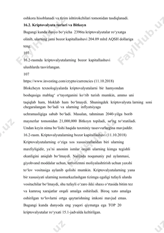 na mavjuddir. 16.2-rasm. kriptovalyutalarning bozor kapitallashuvi (11.10.2018) kriptovalyutalarning oʻziga xos xususiyatlaridan biri ularning maxfiyligidir, ya’ni anonim ismlar orqali ularning kimga tegishli ekanligini aniqlab boʻlmaydi. natijada noqununiy pul aylanmasi, giyohvand moddalar uchun, terrorizmni moliyalashtirish uchun yaxshi toʻlov vositasiga aylanib qolishi mumkin. kriptovalyutalarning yana bir xususiyati ularning nomarkazlashgan tizimga egaligi tufayli ularda vositachilar boʻlmaydi, shu tufayli oʻzaro ikki shaxs oʻrtasida bitim tez va kamroq xarajatlar orqali amalga oshiriladi. biroq xato amalga oshirilgan toʻlovlarni ortga qaytarishning imkoni mavjud emas. bugungi kunda dunyoda eng yuqori qiymatga ega top 20 kriptovalyutalar roʻyxati 15.1-jadvalda keltirilgan. 292 15.1-jadval 108 eng yuqori qiymatga ega top 20ga kiruvchi kriptovalyutalar haqida ma’lumot (11.10.2018y holatiga) № kriptovalyuta nomi belgisi narxi (dollar) bozor kapitallashuvi (mlrd dollar) 24 soatlik aylanmasi hajmi (mln dollar) 1 bitcoin btc 6,304.2 $109.26 $4510 2 ethereum eth 204.13 $21.06 $1730 3 xrp xrp 0.41891 $16.88 $626.81 4 bitcoin cash bch 456.26 $7.98 $472.71 5 eos eos 5.3937 $4.89 …