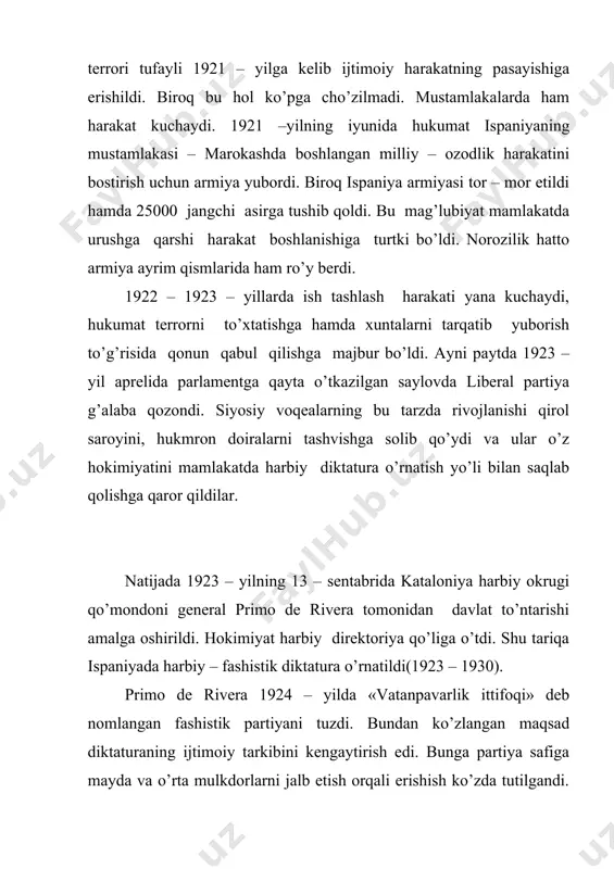 siya bilan birgalikda 1927 – yilda marokash xalqining milliy – ozodlik harakatini qonga botirdi. biroq ichki va tashqi siyosatda qo’llangan usullar primo de rivera diktaturasini saqlab qola olmadi. 1929 – yilda boshlangan jahon iqtisodiy inqirozi og’ir ahvolda bo’lgan ispaniya iqtisodiyotini izdan chiqardi. davlat qarzi keskin ko’paydi. keng miqyosda korrupsiya avj oldi. mamlakatda inqilobiy portlash ro’y berishining oldini olish maqsadida harbiy generalitet yanvar oyida primo de riverani iste’fo berishga majbur etdi. 1931–yil inqilobi. ispaniya jamiyati bu davrda mamlakatni rivojlantirish uchun monarxiyani tugatish va respublika o’rnatish, agrar islohot o’tkazish, katolik cherkovi hukmronligiga barham berish, armiyani demokratlashtirish, aholi turmush darajasini oshirish, milliy masalani hal etish kabi muammolarni yechishga muhtoj edi, chunki bu muammolarni hal etmay turib ispaniyada siyosiy barqarorlikni ta’minlab bo’lmas edi. iqtisodiy inqiroz bu muammolarni yanada chuqurlashtirib yubordi. mamlakatda ish tashlash harakati yangi kuch bilan quloch yoydi. 1930 – yilda bu tadbirda 1mln.dan ortiq ishchi qatnashdi. bunday sharoitda, hatto yirik sarmoyadorlar ham, …