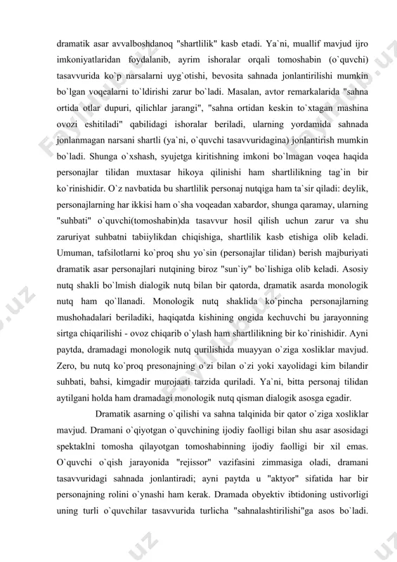 chuvchi bu jarayonning sirtga chiqarilishi - ovoz chiqarib o`ylash ham shartlilikning bir ko`rinishidir. ayni paytda, dramadagi monologik nutq qurilishida muayyan o`ziga xosliklar mavjud. zero, bu nutq ko`proq presonajning o`zi bilan o`zi yoki xayolidagi kim bilandir suhbati, bahsi, kimgadir murojaati tarzida quriladi. ya`ni, bitta personaj tilidan aytilgani holda ham dramadagi monologik nutq qisman dialogik asosga egadir. dramatik asarning o`qilishi va sahna talqinida bir qator o`ziga xosliklar mavjud. dramani o`qiyotgan o`quvchining ijodiy faolligi bilan shu asar asosidagi spektaklni tomosha qilayotgan tomoshabinning ijodiy faolligi bir xil emas. o`quvchi o`qish jarayonida "rejissor" vazifasini zimmasiga oladi, dramani tasavvuridagi sahnada jonlantiradi; ayni paytda u "aktyor" sifatida har bir personajning rolini o`ynashi ham kerak. dramada obyektiv ibtidoning ustivorligi uning turli o`quvchilar tasavvurida turlicha "sahnalashtirilishi"ga asos bo`ladi. sahnalashtirilgan dramatik asarda badiiy muloqot zanjiri uzayadi: tomoshabin va dramaturg orasida rejissor (aktyorlar, rassom, bastakor va h.) o`rinlashadi. boshqacha aytsak, sahnalashtirilgan dramatik asar so`z san`ati doirasidan chiqib sintetiklik kasb etadi, sababki, …