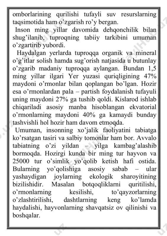 etmoqda. umuman, insonning xo’jalik faoliyatini tabiatga ko’rsatgan tasiri va salbiy tomonlar ham bor. avvalo tabiatning o’zi yildan – yilga kambag’alashib bormoqda. hozirgi kunda bir ming tur hayvon va 25000 tur o’simlik yo’qolib ketish hafi ostida. bularning yo’qolishiga asosiy sabab – ular yashaydigan joylarning ekologik sharoyitining bizilishidir. masalan botqoqliklarni quritilishi, o’rmonlarning kesilishi, to’qayzorlarning o’zlashtirilishi, dashtlarning keng ko’lamda haydalishi, hayvonlarning shavqatsiz ov qilinishi va boshqalar. hozirgi davrda atmosfera havosini zaharligi gazlar, daryo va ko’larni turli hil chiqindilar, tuproqlarni kimyoviy moddalar, shahar atroflarini sanoat chiqndilar bilan ifloslanishi kun sayin ifloslanib bormoqda. hatto dunyo okeani suvlari ham ifloslanib, uning bialogik resurslariga katta ta’sir ko’rsatmoqda. ayniqsa organic hayvon hayot yaxshi rivojlanadigan kontinental shelfning chiqindilari, neft qoldiqlari, atom elektr stansiyalarining radioktiv elementlari bilan ifloslanish sayoramiz tabiatining ekologik muozanatini buzmoqda. shuning uchun tabiat bilan insoning o’z aro bog’liqligini, ularning aloqa mexanizimini to’g’ri anglash, tabiiy resurslardan oqilona foydalanish va uni muhofaza qilishning ilmiy asoslarini o’rganish har bir insonning …