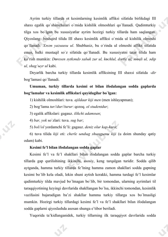 mchasi; bihigi qыrы og‘olorbut (biz kichik bolalarmiz) -but – kesimlik affiksi. ayrim turkiy tillarda ot kesimlarning kesimlik affiksi sifatida birlikdagi iii shaxs egalik qo`shimchalari o`rnida kishilik olmoshlari qo`llanadi. qadimturkiy tilga xos bo`lgan bu xususiyatlar ayrim hozirgi turkiy tillarda ham saqlangan. qiyoslang: boshqird tilida iii shaxs kesimlik affiksi o`rnida ul kishilik olmoshi qo`llanadi: xәsәn yazыusы ul. shubhasiz, bu o`rinda ul olmoshi affiks sifatida emas, balki mustaqil so`z sifatida qo`llanadi. bu xususiyatni tatar tilida ham ko`rish mumkin: dѳresen әytkәndә xalыk zur ul, kѳchlul, dәrtle ul, mѳңli ul, әdip ul, shag‘ыyr ul kabi. deyarlik barcha turkiy tillarda kesimlik affiksining iii shaxsi sifatida -dir bog‘lamasi qo`llanadi. umuman, turkiy tillarda kesimi ot bilan ifodalangan sodda gaplarda bog‘lamalar va kesimlik affikslari quyidagilar bo`lgan: 1) kishilik olmoshlari: tuva. ajildaar kiji men (men ishlayapman); 2) bog‘lama tur//dur//turur: qozoq. ol studentdur; 3) egalik affikslari: gagauz. ilikchi adamsыn; 4) bar, yok so`zlari: tuva. sug bar; 5) bol//ol yordamchi fe’li: gagauz. …