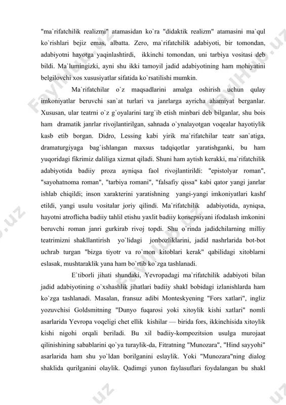 ga, dramaturgiyaga bag`ishlangan maxsus tadqiqotlar yaratishganki, bu ham yuqoridagi fikrimiz daliliga xizmat qiladi. shuni ham aytish kerakki, ma`rifatchilik adabiyotida badiiy proza ayniqsa faol rivojlantirildi: "epistolyar roman", "sayohatnoma roman", "tarbiya romani", "falsafiy qissa" kabi qator yangi janrlar ishlab chiqildi; inson xarakterini yaratishning yangi-yangi imkoniyatlari kashf etildi, yangi usulu vositalar joriy qilindi. ma`rifatchilik adabiyotida, ayniqsa, hayotni atroflicha badiiy tahlil etishu yaxlit badiiy konsepsiyani ifodalash imkonini beruvchi roman janri gurkirab rivoj topdi. shu o`rinda jadidchilarning milliy teatrimizni shakllantirish yo`lidagi jonbozliklarini, jadid nashrlarida bot-bot uchrab turgan "bizga tiyotr va ro`mon kitoblari kerak" qabilidagi xitoblarni eslasak, mushtaraklik yana ham bo`rtib ko`zga tashlanadi. e`tiborli jihati shundaki, yevropadagi ma`rifatchilik adabiyoti bilan jadid adabiyotining o`xshashlik jihatlari badiiy shakl bobidagi izlanishlarda ham ko`zga tashlanadi. masalan, fransuz adibi monteskyening "fors xatlari", ingliz yozuvchisi goldsmitning "dunyo fuqarosi yoki xitoylik kishi xatlari" nomli asarlarida yevropa voqeligi chet ellik kishilar — birida fors, ikkinchisida xitoylik kishi nigohi orqali beriladi. bu xil badiiy-kompozitsion usulga …