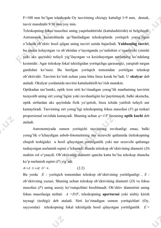 n aks qaytishda fizik yo’qotish, linza ichida yutilish tufayli uni kamaytiradi. tasvirning sirt yorug’ligi teleskopning fokus masofasi (f) ga teskari proporsional ravishda kamayadi. shuning uchun (=1/f linzaning optik kuchi deb ataladi. astronomiyada osmon yoritqichi tasvirining ravshanligi emas, balki yorug’lik o’lchaydigan asbob-fotometrning nur sezuvchi qatlamida (teleskopning chiqish teshigida) u hosil qilayotgan yoritilganlik yoki nur sezuvchi qatlamga tushayotgan nurlanish oqimi o’lchanadi. bunda teleskop ob’ektivining diametri (d) muhim rol o’ynaydi. ob’ektivning diametri qancha katta bo’lsa teleskop shuncha ko’p nurlanish oqimi (f) yig’adi. . (2.2) bu yerda e - yoritqich tomonidan teleskop ob’ektivining yoritilganligi , s - ob’ektivning yuzasi. shuning uchun teleskop ob’ektivining diametri (d) va fokus masofasi (f) uning asosiy ko’rsatqichlari hisoblanadi. ob’ektiv diametrini uning fokus masofasiga nisbati a =d/f, teleskopning aperturasi yoki nisbiy kirish tuynagi (teshigi) deb ataladi. sirti ko’rinadigan osmon yoritqichlari (oy, sayyoralar) teleskopning fokal tekisligida hosil qilayotgan yoritilganlik e(= (d/f)2 =a2. bu yerda a2 teleskopning optik quvvatini belgilaydi. umuman olganda …