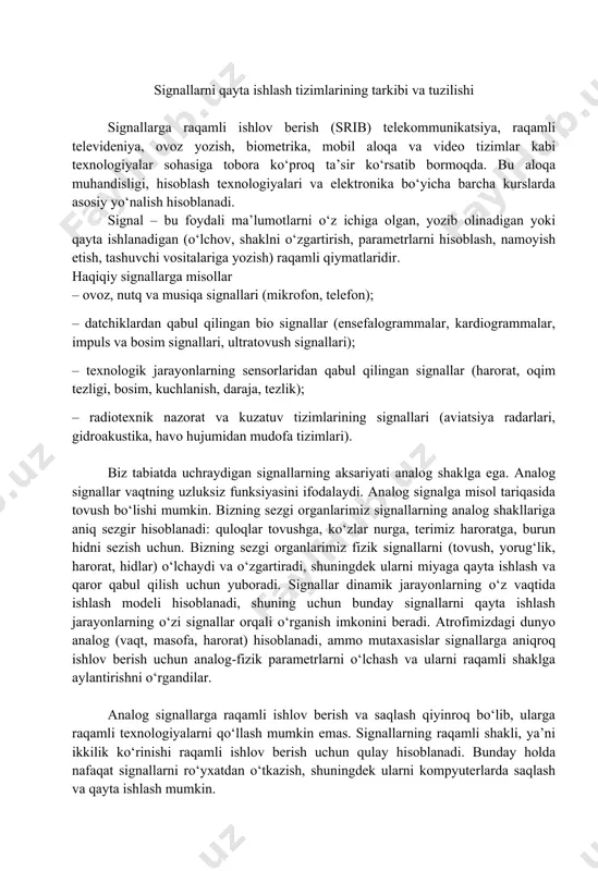 -raqamli o‘zgartirgich; dsp - signal protsessori (digital signal processing); rao‘- raqamli-analog o‘zgartirgich; iq - ijro qiluvchi qurilma. raqamli signalni qayta ishlash tizimining tuzilishi. alohida qurilmalarning vazifalarini ko‘rib chiqamiz. analog filtr – bu analog signal pulslarini tekislovchi va signalda foydali ma’lumotli chastotalarni ajratuvchi reaktiv elementlardan (l - induktivlik, c-sig‘im, r-rezistor) iborat elektr sxema. aro‘, rao‘ – bu signallarni diskretlash va kvantlash qurilmalari bo‘lib, ular signallarni analogdan raqamliga va aksincha raqamlidan analog ko‘rinishga o‘zgartiruvchidir. dsp (digital signal processing) – bu raqamli signallarni qayta ishlash algoritmlari asosida raqamli ishlov beruvchi signal protsessori. signal xususiyatlari. signallar bir o‘lchamli, ikki o‘lchamli yoki uch o‘lchamli bo‘lishi mumkin. matematik jihatdan bunday signallar mos ravishda bir, ikki va uch o‘zgaruvchili funksiyalar bilan tasvirlanadi. tabiatda juda ko‘p signallar davriy bo‘lib, ularning qiymatlari davrga teng oraliqlarda takrorlanadi. signal energiyasi – bu shovqinli muhitda raqamli signallarning foydali qismlarini ajratib olish uchun muhim xususiyatidir. signalning foydali komponent qismlari tasodifiy shovqinli qismiga nisbatan …