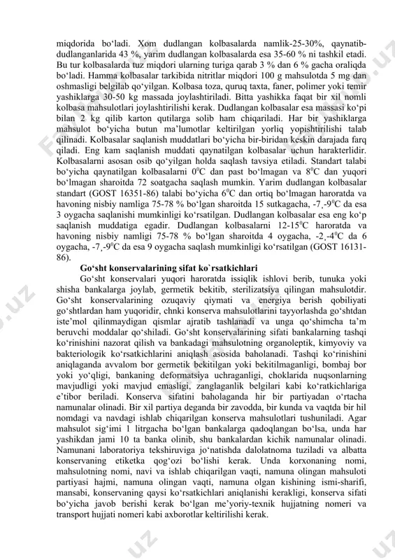 ori to‘yimlilikka ega bo‘lgan xilma-xil qo‘shimcha xom ashyolar qo‘shiladi. kolbasa mahsulotlari ishlab chiqarish uchun asosiy xom ashyo mol, cho‘chqa, qo‘y, quyon, uy parrandalari go‘shtlari, kala-pocha mahsulotlari, cho‘chqa yog‘i, dumba yog‘i kabilar hisoblanadi. kolbasa ishlab chiqarishda ishlatiladigan qo‘shimcha xom ashyolarga esa sut mahsulotlari (sut, qaymoq, sariyog‘), tuxum, kraxmal, bug‘doy uni, yormalar, soya mahsulotlari kiradi. kolbasaga o‘tkirroq, o‘ziga xos ta’m va xushbo‘y hid berish uchun qiymaga tuz, qand, ziravorlar, sarimsoq, nitratlar ham qo‘shiladi. kolbasa qobiqlari kolbasalarga muayyan shakl berib turadi, ifloslanishdan, mikroorganizmlar ta’siridan saqlaydi, ta’m va ozuqaviy ko‘rsatkichlarining yaxshi saqlanishiga yordam beradi. qobiqlar tabiiy va sun’iy bo‘ladi. tabiiy qobiqlarga qoramolning, qo‘yning, cho‘chqaning maxsus ishlov berilgan ichaklari, cho‘chqa oshqozonlari kiradi. sun’iy qobiqlarga esa sellofan, pergament, polietilen materiallari va oqsilli (belkozin, kutizin) qobiqlarni kiritish mumkin. kolbasa ishlab chiqarishda kolbasa donalarini bog‘lash uchun kanopdan tayyorlangan iplardan foydalaniladi. kolbasalar issiqlik bilan ishlov berish usuliga qarab qaynatilgan, dudlangan va chala dudlangan kolbasalarga bo‘linadi. kolbasa mahsulotlarining sifati organoleptik …