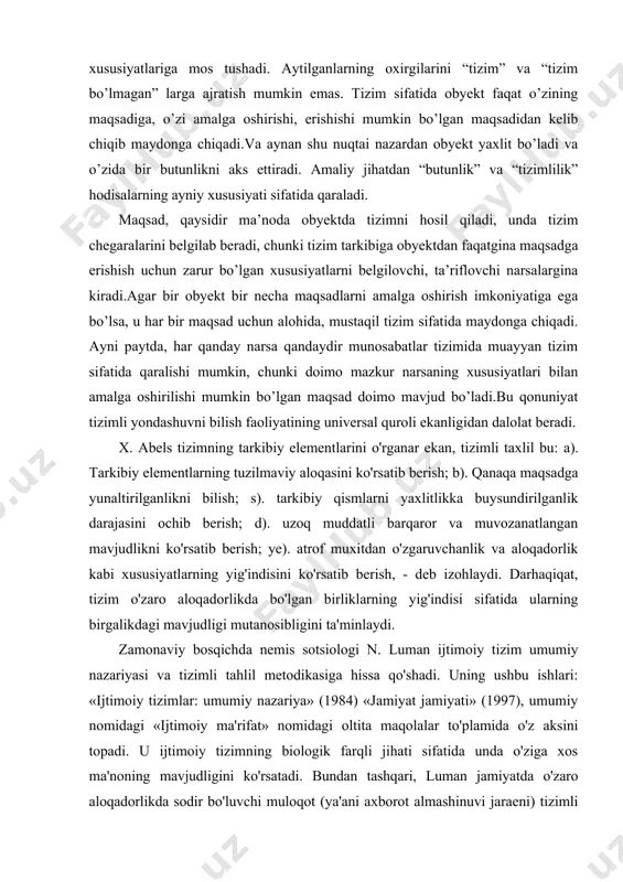 nar ekan, tizimli taxlil bu: a). tarkibiy elementlarning tuzilmaviy aloqasini ko'rsatib berish; b). qanaqa maqsadga yunaltirilganlikni bilish; s). tarkibiy qismlarni yaxlitlikka buysundirilganlik darajasini ochib berish; d). uzoq muddatli barqaror va muvozanatlangan mavjudlikni ko'rsatib berish; ye). atrof muxitdan o'zgaruvchanlik va aloqadorlik kabi xususiyatlarning yig'indisini ko'rsatib berish, - deb izohlaydi. darhaqiqat, tizim o'zaro aloqadorlikda bo'lgan birliklarning yig'indisi sifatida ularning birgalikdagi mavjudligi mutanosibligini ta'minlaydi. zamonaviy bosqichda nemis sotsiologi n. luman ijtimoiy tizim umumiy nazariyasi va tizimli tahlil metodikasiga hissa qo'shadi. uning ushbu ishlari: «ijtimoiy tizimlar: umumiy nazariya» (1984) «jamiyat jamiyati» (1997), umumiy nomidagi «ijtimoiy ma'rifat» nomidagi oltita maqolalar to'plamida o'z aksini topadi. u ijtimoiy tizimning biologik farqli jihati sifatida unda o'ziga xos ma'noning mavjudligini ko'rsatadi. bundan tashqari, luman jamiyatda o'zaro aloqadorlikda sodir bo'luvchi muloqot (ya'ani axborot almashinuvi jaraeni) tizimli tarzda kechishi ijtimoiy tizimlar nazariyasi doirasida o'rganish maqsadga muvofiqligini ko'rsatib berdi. tizimlilik tamoyili shuni anglatadiki, tizim va uni tashkil etuvchi qismlar o'zaro hatti harakatlari …