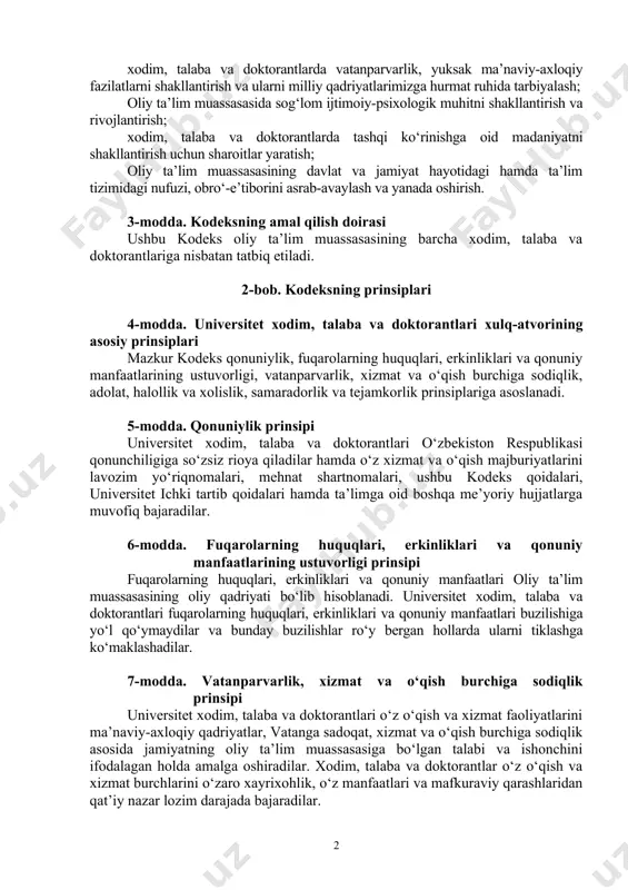 mazkur nomaqbul xatti-harakatlar sodir etilishining sabab va shart-sharoitlarini aniqlash, bartaraf etish; xodim, talaba va doktorantlarda yuksak huquqiy ongni shakllantirish orqali o‘zbekiston konstitutsiyasi, qonunlari va boshqa normativ-huquqiy hujjatlariga qat’iy rioya qilish ruhida tarbiyalash; xodim, talaba va doktorantlarda fuqarolarning huquqlari, erkinliklari va manfaatlarini doimo hurmat qilish va himoya qilish ko‘nikmasini shakllantirish va yuksaltirish; xodim, talaba va doktorantlarda vatanparvarlik, yuksak ma’naviy-axloqiy fazilatlarni shakllantirish va ularni milliy qadriyatlarimizga hurmat ruhida tarbiyalash; oliy ta’lim muassasasida sog‘lom ijtimoiy-psixologik muhitni shakllantirish va rivojlantirish; xodim, talaba va doktorantlarda tashqi ko‘rinishga oid madaniyatni shakllantirish uchun sharoitlar yaratish; oliy ta’lim muassasasining davlat va jamiyat hayotidagi hamda ta’lim tizimidagi nufuzi, obro‘-e’tiborini asrab-avaylash va yanada oshirish. 3-modda. kodeksning amal qilish doirasi ushbu kodeks oliy ta’lim muassasasining barcha xodim, talaba va doktorantlariga nisbatan tatbiq etiladi. 2-bob. kodeksning prinsiplari 4-modda. universitet xodim, talaba va doktorantlari xulq-atvorining asosiy prinsiplari mazkur kodeks qonuniylik, fuqarolarning huquqlari, erkinliklari va qonuniy manfaatlarining ustuvorligi, vatanparvarlik, xizmat va o‘qish burchiga sodiqlik, …