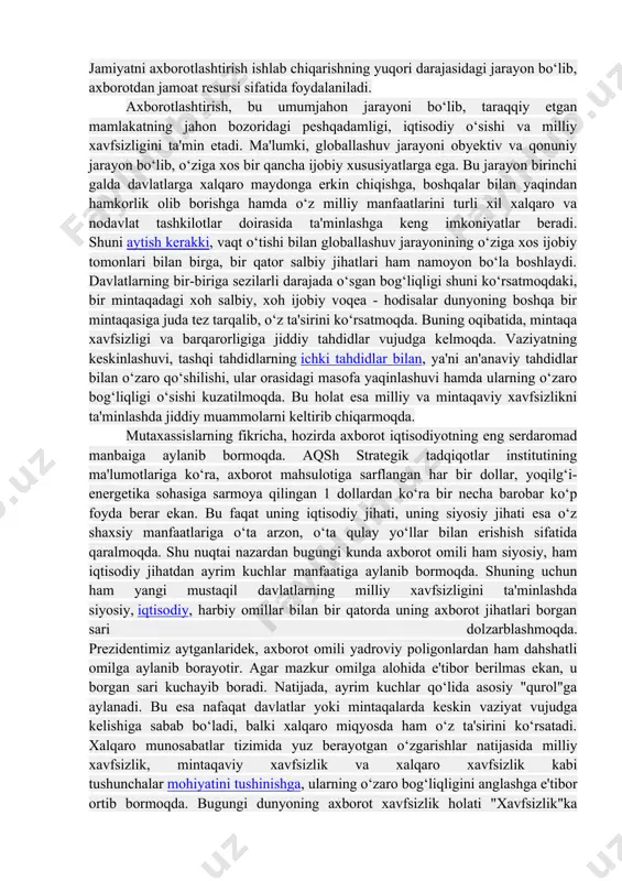 jarayon bo‘lib, o‘ziga xos bir qancha ijobiy xususiyatlarga ega. bu jarayon birinchi galda davlatlarga xalqaro maydonga erkin chiqishga, boshqalar bilan yaqindan hamkorlik olib borishga hamda o‘z milliy manfaatlarini turli xil xalqaro va nodavlat tashkilotlar doirasida ta'minlashga keng imkoniyatlar beradi. shuni aytish kerakki, vaqt o‘tishi bilan globallashuv jarayonining o‘ziga xos ijobiy tomonlari bilan birga, bir qator salbiy jihatlari ham namoyon bo‘la boshlaydi. davlatlarning bir-biriga sezilarli darajada o‘sgan bog‘liqligi shuni ko‘rsatmoqdaki, bir mintaqadagi xoh salbiy, xoh ijobiy voqea - hodisalar dunyoning boshqa bir mintaqasiga juda tez tarqalib, o‘z ta'sirini ko‘rsatmoqda. buning oqibatida, mintaqa xavfsizligi va barqarorligiga jiddiy tahdidlar vujudga kelmoqda. vaziyatning keskinlashuvi, tashqi tahdidlarning ichki tahdidlar bilan, ya'ni an'anaviy tahdidlar bilan o‘zaro qo‘shilishi, ular orasidagi masofa yaqinlashuvi hamda ularning o‘zaro bog‘liqligi o‘sishi kuzatilmoqda. bu holat esa milliy va mintaqaviy xavfsizlikni ta'minlashda jiddiy muammolarni keltirib chiqarmoqda. mutaxassislarning fikricha, hozirda axborot iqtisodiyotning eng serdaromad manbaiga aylanib bormoqda. aqsh strategik tadqiqotlar institutining ma'lumotlariga ko‘ra, axborot …