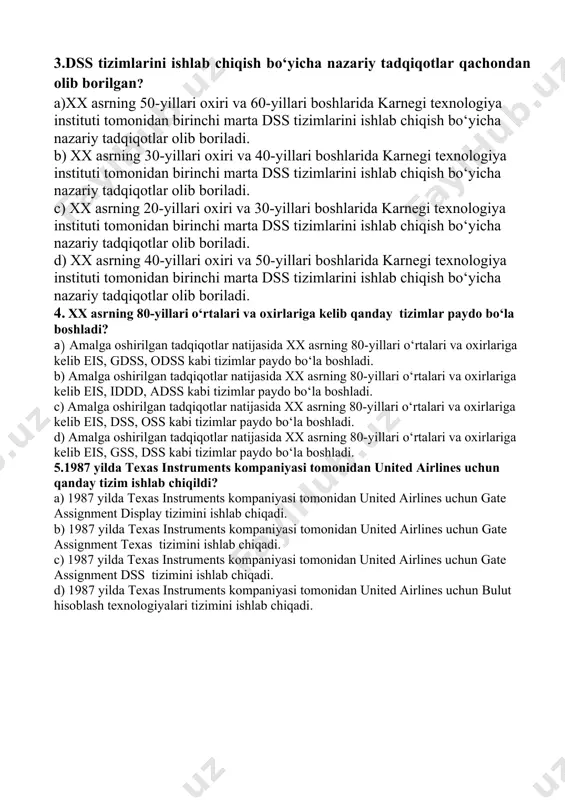 0-2001 yilda paydo bo‘lgan juda yosh xizmat ko‘rsatish turidir. 3.dss tizimlarini ishlab chiqish bo‘yicha nazariy tadqiqotlar qachondan olib borilgan? a)xx asrning 50-yillari oxiri va 60-yillari boshlarida karnegi texnologiya instituti tomonidan birinchi marta dss tizimlarini ishlab chiqish bo‘yicha nazariy tadqiqotlar olib boriladi. b) xx asrning 30-yillari oxiri va 40-yillari boshlarida karnegi texnologiya instituti tomonidan birinchi marta dss tizimlarini ishlab chiqish bo‘yicha nazariy tadqiqotlar olib boriladi. c) xx asrning 20-yillari oxiri va 30-yillari boshlarida karnegi texnologiya instituti tomonidan birinchi marta dss tizimlarini ishlab chiqish bo‘yicha nazariy tadqiqotlar olib boriladi. d) xx asrning 40-yillari oxiri va 50-yillari boshlarida karnegi texnologiya instituti tomonidan birinchi marta dss tizimlarini ishlab chiqish bo‘yicha nazariy tadqiqotlar olib boriladi. 4. xx asrning 80-yillari o‘rtalari va oxirlariga kelib qanday tizimlar paydo bo‘la boshladi? a) amalga oshirilgan tadqiqotlar natijasida xx asrning 80-yillari o‘rtalari va oxirlariga kelib eis, gdss, odss kabi tizimlar paydo bo‘la boshladi. b) amalga oshirilgan tadqiqotlar natijasida xx asrning …