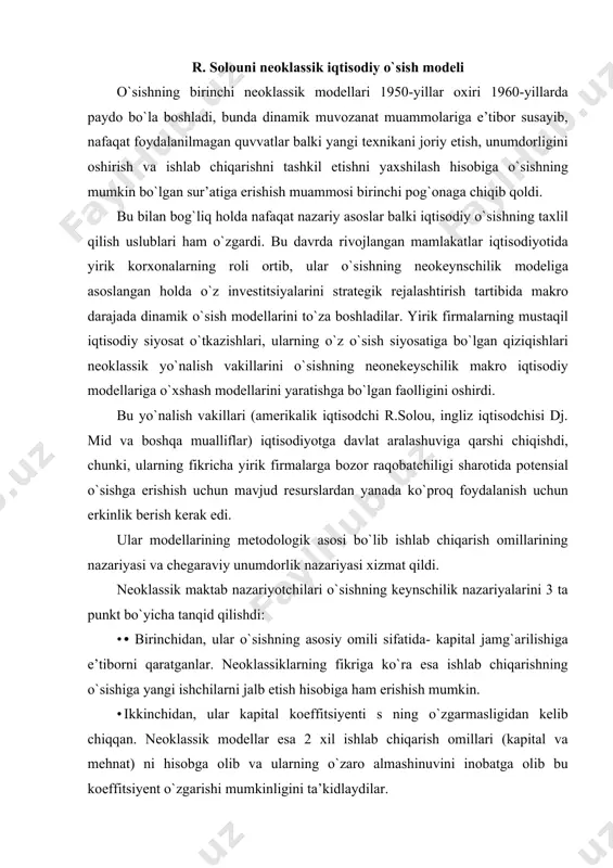 o`sishiga yangi ishchilarni jalb etish hisobiga ham erishish mumkin. · ikkinchidan, ular kapital koeffitsiyenti s ning o`zgarmasligidan kelib chiqqan. neoklassik modellar esa 2 xil ishlab chiqarish omillari (kapital va mehnat) ni hisobga olib va ularning o`zaro almashinuvini inobatga olib bu koeffitsiyent o`zgarishi mumkinligini ta’kidlaydilar. · uchinchidan ular bozor mexanizmining avtomatik ravishda muvozanatni tiklay olish qobiliyatini to`g`ri baholashmagan. neokeynschilardan farqli ravishda ular faqat raqobatli bozor iqtisodiyoti iqtisodiy o`sishning muvozanatliligini ta’minlay oladi deb hisoblashgan. raqobat mexanizmidan tashqari bunday shartlaridan biri bo`lib neoklassiklarda qat’iy pul tizimi hisoblanadi. dastlab bu model r.solou tomonidan ―iqtisodiy o`sish nazariyasiga qo`shilgan hissa‖ maqolasida bayon etilgan (1956 yil.), so`ng esa ―texnika taraqqiyoti va agregativ ishlab chiqarish funksiyasi‖ ishida rivojlantirildi (1957y). 1987 yilda uni ishlab chiqqanligi uchun muallif iqtisodiyot bo`yicha nobel mukofotiga sazovor bo`ldi. model resurslarning to`liq bandligini ta’minlovchi ishlab chiqarish omillari bozorlaridan mutlaq raqobat ustunligining neoklassik talqiniga asoslanadi. mahsulot ishlab chiqarish- nafaqat kapital balki mehnatning faoliyatidir va bu omillar …