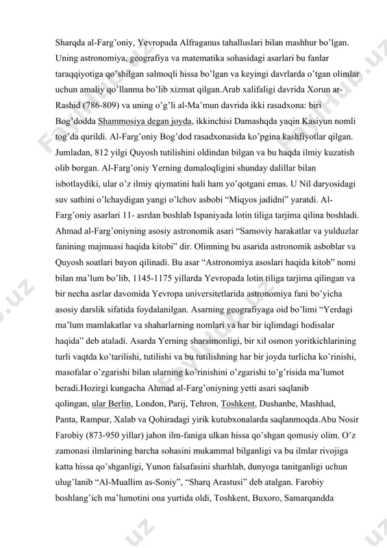 a shaharlarning nomlari va har bir iqlimdagi hodisalar haqida” deb ataladi. asarda yerning sharsimonligi, bir xil osmon yoritkichlarining turli vaqtda ko’tarilishi, tutilishi va bu tutilishning har bir joyda turlicha ko’rinishi, masofalar o’zgarishi bilan ularning ko’rinishini o’zgarishi to’g’risida ma’lumot beradi.hozirgi kungacha ahmad al-farg’oniyning yetti asari saqlanib qolingan, ular berlin, london, parij, tehron, toshkent, dushanbe, mashhad, panta, rampur, xalab va qohiradagi yirik kutubxonalarda saqlanmoqda.abu nosir farobiy (873-950 yillar) jahon ilm-faniga ulkan hissa qo’shgan qomusiy olim. o’z zamonasi ilmlarining barcha sohasini mukammal bilganligi va bu ilmlar rivojiga katta hissa qo’shganligi, yunon falsafasini sharhlab, dunyoga tanitganligi uchun ulug’lanib “al-muallim as-soniy”, “sharq arastusi” deb atalgan. farobiy boshlang’ich ma’lumotini ona yurtida oldi, toshkent, buxoro, samarqandda o’qidi. eronning isfaxon, hamodon, ray shaharlarida bo’ldi. so’ng, bog’dodda uzoq yashab zamonasining olimlari bilan ilmiy muloqotda bo’lgan. umrining oxirini damashqda o’tkazgan. ayrim ma’lumotlarga qaraganda, u yetmishdan ortiq tilni bilgan va ilmni turli sohalariga oid 160 dan ortiq risolalar yozgan. farobiy antik …