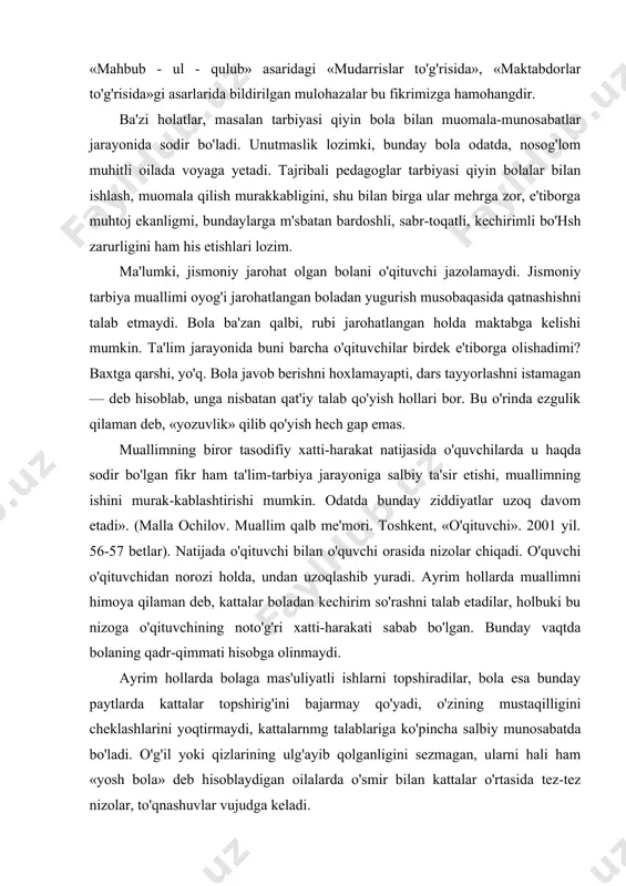 mumkin. odatda bunday ziddiyatlar uzoq davom etadi». (malla ochilov. muallim qalb me'mori. toshkent, «o'qituvchi». 2001 yil. 56-57 betlar). natijada o'qituvchi bilan o'quvchi orasida nizolar chiqadi. o'quvchi o'qituvchidan norozi holda, undan uzoqlashib yuradi. ayrim hollarda muallimni himoya qilaman deb, kattalar boladan kechirim so'rashni talab etadilar, holbuki bu nizoga o'qituvchining noto'g'ri xatti-harakati sabab bo'lgan. bunday vaqtda bolaning qadr-qimmati hisobga olinmaydi. ayrim hollarda bolaga mas'uliyatli ishlarni topshiradilar, bola esa bunday paytlarda kattalar topshirig'ini bajarmay qo'yadi, o'zining mustaqilligini cheklashlarini yoqtirmaydi, kattalarnmg talablariga ko'pincha salbiy munosabatda bo'ladi. o'g'il yoki qizlarining ulg'ayib qolganligini sezmagan, ularni hali ham «yosh bola» deb hisoblaydigan oilalarda o'smir bilan kattalar o'rtasida tez-tez nizolar, to'qnashuvlar vujudga keladi. kattalar bolaga qanday munosabatda boiishlari kerak? avvalo, bolaning xulqiga doimiy e'tibor berish, uning xulqiga qat'iy, uzluksiz rahbarlik qilish, shuningdek, bularning hammasini shunday amalga oshirish kerakki, bola mayda-chuyda ishlarida ham kattalarning vasiyligini sezmasin. ayniqsa, o'smir yoshidagilar ularning hayotdagi yangi mavqelari bilan hisoblashadigan, ularni «kichkina» deb hisoblamaydigan, …