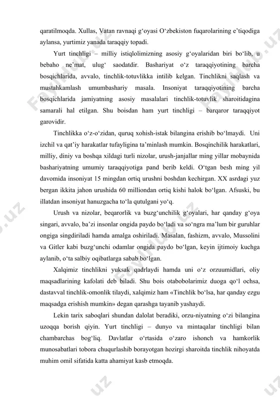 ydo bo‘ladi va so‘ngra ma’lum bir guruhlar ongiga singdiriladi hamda amalga oshiriladi. masalan, fashizm, avvalo, mussolini va gitler kabi buzg‘unchi odamlar ongida paydo bo‘lgan, keyin ijtimoiy kuchga aylanib, o‘ta salbiy oqibatlarga sabab bo‘lgan. xalqimiz tinchlikni yuksak qadrlaydi hamda uni o‘z orzuumidlari, oliy maqsadlarining kafolati deb biladi. shu bois otabobolarimiz duoga qo‘l ochsa, dastavval tinchlik-omonlik tilaydi, xalqimiz ham «tinchlik bo‘lsa, har qanday ezgu maqsadga erishish mumkin» degan qarashga tayanib yashaydi. lekin tarix saboqlari shundan dalolat beradiki, orzu-niyatning o‘zi bilangina uzoqqa borish qiyin. yurt tinchligi – dunyo va mintaqalar tinchligi bilan chambarchas bog‘liq. davlatlar o‘rtasida o‘zaro ishonch va hamkorlik munosabatlari tobora chuqurlashib borayotgan hozirgi sharoitda tinchlik nihoyatda muhim omil sifatida katta ahamiyat kasb etmoqda. xalqaro maydonda ro‘y berayotgan tub siyosiy o‘zgarishlar tinchlikning qadrini yanada oshirmoqda. boshqacha aytganda, xalqimizning «qo‘shning tinch – sen tinch» maqoli yanada teranroq ma’no kasb etib bormoqda. tariximizga nazar tashlasak, yurtimiz tinch, elimiz xotirjam yashagan davrlardagina yurtimiz yuksak moddiy …