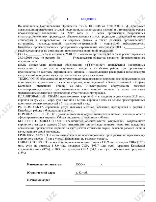 местное население, предприятия и фирмы в китабском районе и близлежащие районы. персонал предприятия укомплектованный обученными специалистами, имеющие опыт в сфере производства кирпича. общая численность персонала - 40 чел. конкурентноспособность предприятия обеспечивается отсутствием современного кирпичного завода в радиусе 20 км, низкими внутрипроизводственными затратами вследствие организации производства кирпича за счет низкой стоимости сырья, дешевой рабочей силы и качественного строй материала. срок окупаемости вложенных средств на проектированное предприятие по производству кирпичного завода – 7 лет с учетом привилегии по возврату средств. общая стоимость проекта по привлечению инвестиции - 138,9 тыс. долларов сша (227,9 млн. сум), из которых 118,0 тыс. долларов сша (193,7 млн. сум) средства китайской кредитной линии (85%), а 20,8 тыс. долларов сша (34,2 млн. сум) собственные средства – (15%). наименование заявителя ооо «__________» юридический адрес г. китоб, почтовый адрес банковские реквизиты национальный банк вэд, каршинский филиал х/р ___________________ в/р ________________ мфо ____, инн: __________, оконх: ______ контактные телефоны ______________, _______________ основные …