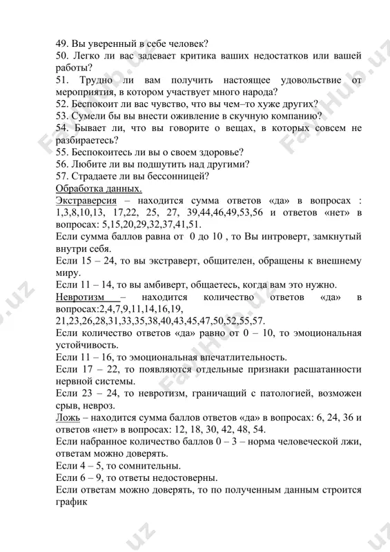ницей? обработка данных. экстраверсия – находится сумма ответов «да» в вопросах : 1,3,8,10,13, 17,22, 25, 27, 39,44,46,49,53,56 и ответов «нет» в вопросах: 5,15,20,29,32,37,41,51. если сумма баллов равна от 0 до 10 , то вы интроверт, замкнутый внутри себя. если 15 – 24, то вы экстраверт, общителен, обращены к внешнему миру. если 11 – 14, то вы амбиверт, общаетесь, когда вам это нужно. невротизм – находится количество ответов «да» в вопросах:2,4,7,9,11,14,16,19, 21,23,26,28,31,33,35,38,40,43,45,47,50,52,55,57. если количество ответов «да» равно от 0 – 10, то эмоциональная устойчивость. если 11 – 16, то эмоциональная впечатлительность. если 17 – 22, то появляются отдельные признаки расшатанности нервной системы. если 23 – 24, то невротизм, граничащий с патологией, возможен срыв, невроз. ложь – находится сумма баллов ответов «да» в вопросах: 6, 24, 36 и ответов «нет» в вопросах: 12, 18, 30, 42, 48, 54. если набранное количество баллов 0 – 3 – норма человеческой лжи, ответам можно доверять. …