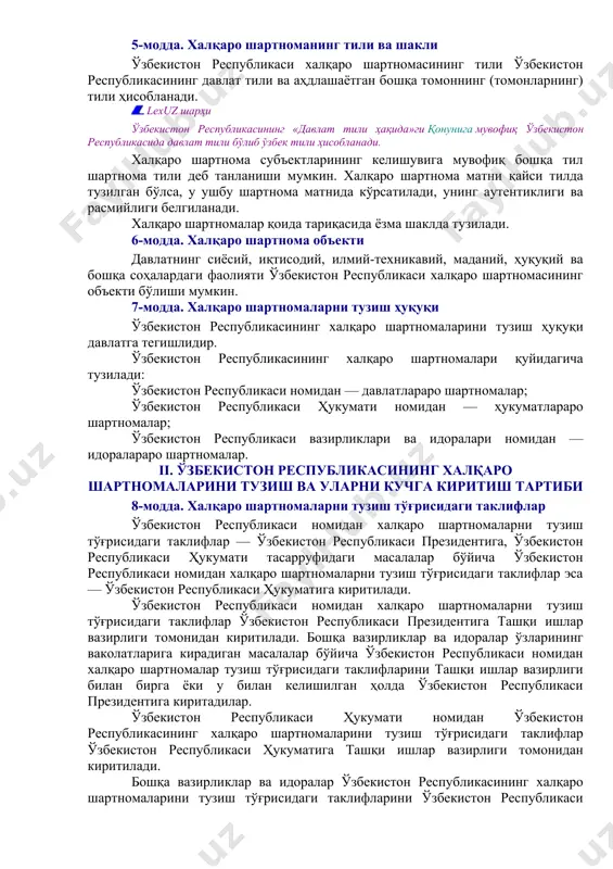 убликасининг халқаро шартномаси — республиканинг бир ёки бир неча давлат, халқаро ташкилот ёхуд халқаро ҳуқуқнинг бошқа субъектлари билан халқаро муносабатлар соҳасидаги ҳуқуқ ва мажбуриятларига доир тенг ҳуқуқли ва ихтиёрий келишувидир. 4-модда. халқаро шартномаларнинг номланиши ва турлари халқаро шартномалар: шартнома, битим, конвенция, протокол, меморандум, декларация, хатлар ва ноталар алмашуви деб номланиши ва шундай кўринишда тузилиши, шунингдек бошқача номланиши мумкин. халқаро шартномалар унда иштирок этувчи субъектларнинг сонига қараб икки томонлама ва кўп томонлама шартномалар бўлади. халқаро шартномалар мазмунига қараб иқтисодий, сиёсий, ҳуқуқий шартномалар бўлиши, шунингдек бошқа масалалар бўйича тузилиши мумкин. муддатига қараб шартномалар муддатли ва муддатсиз бўлади. халқаро шартномалар бошқа турларда ҳам тузилиши мумкин. 5-модда. халқаро шартноманинг тили ва шакли ўзбекистон республикаси халқаро шартномасининг тили ўзбекистон республикасининг давлат тили ва аҳдлашаётган бошқа томоннинг (томонларнинг) тили ҳисобланади. lexuz шарҳи ўзбекистон республикасининг «давлат тили ҳақида»ги қонунига мувофиқ ўзбекистон республикасида давлат тили бўлиб ўзбек тили ҳисобланади. халқаро шартнома субъектларининг келишувига мувофиқ бошқа тил шартнома тили …