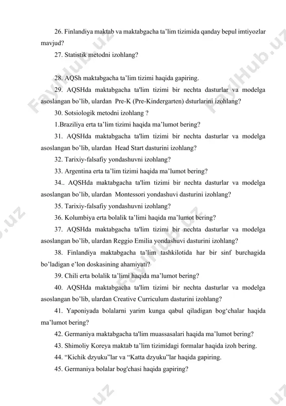 lim tizimi bir nechta dasturlar va modelga asoslangan bo’lib, ulardan head start dasturini izohlang? 32. tarixiy-falsafiy yondashuvni izohlang? 33. argentina erta ta’lim tizimi haqida ma’lumot bering? 34.. aqshda maktabgacha ta'lim tizimi bir nechta dasturlar va modelga asoslangan bo’lib, ulardan montessori yondashuvi dasturini izohlang? 35. tarixiy-falsafiy yondashuvni izohlang? 36. kolumbiya erta bolalik ta’limi haqida ma’lumot bering? 37. aqshda maktabgacha ta'lim tizimi bir nechta dasturlar va modelga asoslangan bo’lib, ulardan reggio emilia yondashuvi dasturini izohlang? 38. finlandiya maktabgacha ta’lim tashkilotida har bir sinf burchagida bo’ladigan e’lon doskasining ahamiyati? 39. chili erta bolalik ta’limi haqida ma’lumot bering? 40. aqshda maktabgacha ta'lim tizimi bir nechta dasturlar va modelga asoslangan bo’lib, ulardan creative curriculum dasturini izohlang? 41. yaponiyada bolalarni yarim kunga qabul qiladigan bog‘chalar haqida ma’lumot bering? 42. germaniya maktabgacha ta'lim muassasalari haqida ma’lumot bering? 43. shimoliy koreya maktab ta’lim tizimidagi formalar haqida izoh bering. 44. “kichik dzyuku”lar va “katta dzyuku”lar haqida gapiring. 45. germaniya …