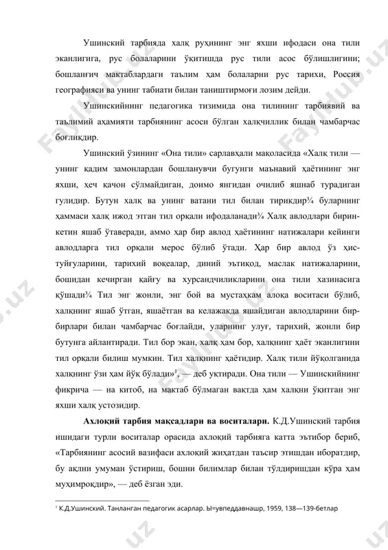рикишга ва иккиюзламачиликка олиб келди» деб у болаларга нисбатан инсоний муносабатда бўлишни талаб қилди. ушинский эгоистлик, мансабпарастлик, бекорчилик, ғаразгўйлик, мунофиқлик сингари нуқсон ва камчиликларни қаттиқ қоралайди. ушинскийнинг фикрича, ахлоқий тарбиянинг воситалари қуйидагилардан иборат бўлиши керак: 1. таълим (ахлоқий тарбияда китоб ва дарсликларни ўрни); 2. ўқитувчининг шахсан намуна бўлиши (ушинскийнинг образли ифодалашича, «бу нарса ёш қалб учун қуёшнинг баракали нуридирки, уни ҳеч бир нарса билан алмаштириб бўлмайди»); 3. эътиқод; 4. ўқувчиларга моҳирлик билан муносабатда бўлиш (педагогик одоб); огоҳлантириш чоралари; 6. рағбатлантириш ва жазолаш. ушинский болалар меҳнати ҳақида гапириб, инсоннинг тўғри ривожланишидаги зарур шарт меҳнатдир, деб ҳисоблаган эди. унинг фикрича «агар тарбия кишини бахтли қилмоқчи бўлса, уни бахт учун тарбияламаслик керак, балки ҳаётдаги меҳнат учун тайёрлаши лозим». тарбия кишида меҳнатга муҳаббат ва одатни ўстириш керак. ушинский киши ўз фаолиятида жисмоний меҳнат билан ақлий меҳнатни бирлаштирса, жуда фойдали бўлур эди, деб ҳисоблайди. у ўқувчилар меҳнати ҳақида гапириб, «ўқиш меҳнатдир ва меҳнат бўлиб қолиши, …