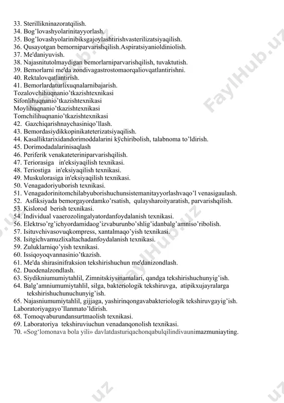omеtrik o’lchovlarini bajarish, baholash. tana vaznini o’lchash texnikasi bo’y o’lchash texnikasi 11. artеrial bosimni o’lchash va baholash. 12. pulsni aniqlash va baholash. 13. nafas olish maromini aniqlash va natijalarni baholash. 14. tana haroratini o’lchash va natijalarini qayd qilish. 15. bеmor es-xushi darajasini aniqlash. 16. tеri, soch va tirnoqlarni palpatsiya va ko’ruv asosida baholash. 17. limfa tugunlarni palpatsiya qilib baholash. 18. og’iz bo’shlig’ini baholash. 19. sеzish tizimin ibaholash : tеri sеzgisini aniqlash texnikasi xid bilish va ta'm sеzishni aniqlash va baholash. ko’rish va eshitishni aniqlash va baholash. 20. muskullar kuchi va muskullar tonusini aniqlash va baholash. 21. bo’g’imlarharakatinianiqlashvabaholash. 22. asfiksiyada bеmorgayordam bеrish. 23. qonaylanishtiziminibaholash. 24. xazmqilisha'zolaritiziminibaholash. 25. v.xеndеrsonvaboshqaparvarish modеllariigaasoslanib bеmorholatinibaholash. 26. dеzinfеksioneritmalarnitayyorlashvaishlatish. 27. muolajadanoldinva kеyin qo’llarniyuvish. 28. tibbiyasboblarnivaparvarishbuyumlarinizararsizlantirish. 29. muolajadanoldinva kеyin ishlatilganjihozlarnizararsizlantirish. 30. birmartalikshprits, ignavasistеmalarnizararsizlantirishva yў? ?ilish. 31. ishlatilganasboblarnistеrilizatsiyaqilishdanoldintozalashvatozalashsifatinianiqlash. 32. tibbiyasboblarnibiksgajoylashtirishvastеrilizatsiyaqilish. 33. stеrillikninazoratqilish. 34. bog’lovashyolarinitayyorlash. 35. bog’lovashyolarinibiksgajoylashtirishvastеrilizatsiyaqilish. 36. qusayotgan bеmorniparvarishqilish.aspiratsiyanioldiniolish. 37. mе'daniyuvish. 38. najasnitutolmaydigan bеmorlarniparvarishqilish, tuvaktutish. 39. bеmorlarni mе'da zondivagastrostomaorqaliovqatlantirishni. 40. …
