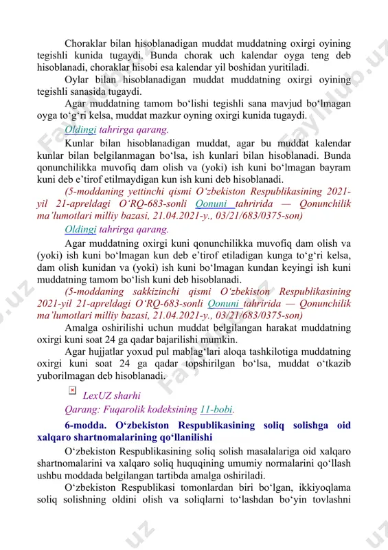 nmagan bo‘lsa, ish kunlari bilan hisoblanadi. bunda qonunchilikka muvofiq dam olish va (yoki) ish kuni bo‘lmagan bayram kuni deb e’tirof etilmaydigan kun ish kuni deb hisoblanadi. (5-moddaning yettinchi qismi o‘zbekiston respublikasining 2021-yil 21-apreldagi o‘rq-683-sonli qonuni tahririda — qonunchilik ma’lumotlari milliy bazasi, 21.04.2021-y., 03/21/683/0375-son) oldingi tahrirga qarang. agar muddatning oxirgi kuni qonunchilikka muvofiq dam olish va (yoki) ish kuni bo‘lmagan kun deb e’tirof etiladigan kunga to‘g‘ri kelsa, dam olish kunidan va (yoki) ish kuni bo‘lmagan kundan keyingi ish kuni muddatning tamom bo‘lish kuni deb hisoblanadi. (5-moddaning sakkizinchi qismi o‘zbekiston respublikasining 2021-yil 21-apreldagi o‘rq-683-sonli qonuni tahririda — qonunchilik ma’lumotlari milliy bazasi, 21.04.2021-y., 03/21/683/0375-son) amalga oshirilishi uchun muddat belgilangan harakat muddatning oxirgi kuni soat 24 ga qadar bajarilishi mumkin. agar hujjatlar yoxud pul mablag‘lari aloqa tashkilotiga muddatning oxirgi kuni soat 24 ga qadar topshirilgan bo‘lsa, muddat o‘tkazib yuborilmagan deb hisoblanadi. lexuz sharhi qarang: fuqarolik kodeksining 11-bobi. 6-modda. o‘zbekiston respublikasining soliq solishga oid xalqaro …