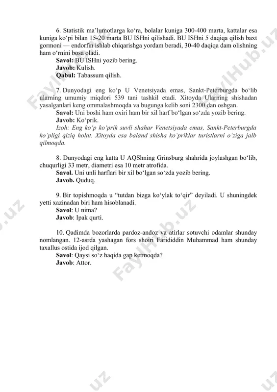 oladi. savol: bu ishni yozib bering. javob: kulish. qabul: tabassum qilish. 7. dunyodagi eng ko‘p u venetsiyada emas, sankt-peterburgda bo‘lib ularning umumiy miqdori 539 tani tashkil etadi. xitoyda ularning shishadan yasalganlari keng ommalashmoqda va bugunga kelib soni 2300 dan oshgan. savol: uni boshi ham oxiri ham bir xil harf bo‘lgan so‘zda yozib bering. javob: ko‘prik. izoh: eng ko‘p ko‘prik suvli shahar venetsiyada emas, sankt-peterburgda ko‘pligi qiziq holat. xitoyda esa baland shisha ko‘priklar turistlarni o‘ziga jalb qilmoqda. 8. dunyodagi eng katta u aqshning grinsburg shahrida joylashgan bo‘lib, chuqurligi 33 metr, diametri esa 10 metr atrofida. savol. uni unli harflari bir xil bo‘lgan so‘zda yozib bering. javob. quduq. 9. bir topishmoqda u “tutdan bizga ko‘ylak to‘qir” deyiladi. u shuningdek yetti xazinadan biri ham hisoblanadi. savol: u nima? javob: ipak qurti. 10. qadimda bozorlarda pardoz-andoz va atirlar sotuvchi odamlar shunday nomlangan. 12-asrda yashagan fors shoiri farididdin muhammad ham shunday taxallus ostida ijod qilgan. …