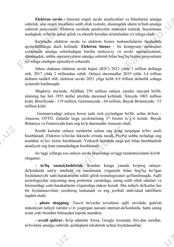 ng mashhur to’lov tizimi hisoblanadi. yetkazib berishda naqd pul bilan hisoblashish amaliyoti eng kam ommalashgan hisoblanadi. so’nggi yillarga xos onlayn savdo bozoridagi so'nggi tendentsiyalarni ko'rib chiqamiz: - to'liq xususiylashtirish. kundan kunga yanada ko'proq onlayn-do'konlarda sun'iy intellekt va mashinalar o'rganishi bilan bog'liq bo’lgan foydalanuvchi xatti-harakatlarini tahlil qilish texnologiyalari qo'llanilmoqda. aqlli texnologiyalar mijozning aniq portretini yaratishga, uning sotib olish odatlari va internetdagi xatti-harakatlarini o'rganishga imkon beradi. shu tufayli do'konlar har bir foydalanuvchini yaxshiroq tushunadi va eng jozibali individual takliflarni taqdim etadi; - photo shopping. tasvir bo'yicha tovarlarni aqlli ravishda qidirish imkoniyati tufayli xaridor o’zi yoqtirgan narsani internet-do'konlarda, hatto uning nomi yoki brendini bilmasdan topishi mumkin; - ovozli qidiruv. ko'p odamlar alexa, google assistant, siri-dan xaridlar, to'lovlarni amalga oshirish, qoldiqlarni tekshirish uchun foydalanadilar; - videokontentdan foydalanish. onlayn do'konda to'g'ridan-to'g'ri mahsulot sahifasida joylashtirilgan videokontent xaridorlarning sotib olish qobiliyatiga ijobiy ta'sir ko'rsatadi, shuningdek sotuvchiga sodiqlikni oshiradi, sotish hajmini 60-80% ga oshiradi; - tezkor xabarchilar orqali …