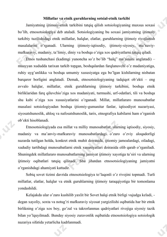 izimi davrida etnosotsiologiya to’laqonli o’z rivojini topmadi. turli millatlar, elatlar, halqlar va etnik guruhlarning ijtimoiy taraqqiyotiga bir tomonlama yondashildi. kelajakda ular o’zaro kushilib yaxlit bir sovet halqi etnik birligi vujudga keladi, - degan xayoliy, soxta va notug’ri mafkuraviy siyosat yurgizilishi oqibatida har bir etnik birlikning o’ziga xos boy, go’zal va takrorlanmas qadriyatlari rivojiga siyosiy tazik bilan yo’lquyilmadi. bunday siyosiy zuravonlik oqibatida etnosotsiologiya sotsiologik nazariya sifatida yetarlicha kadrlanmadi. sobiq sovet davrida muayyan iqtisodiy-siyosiy va mafkuraviy rejim asosida ushlab turilgan, boshqarilgan milliy munosabatlar xozirda qaytadan, yangi ijtimoiy munosabatlar asosida tiklanmokda. shu jihatdan o’zbekistonning ko’p millatli davlat ekanligini e’tiborda tutgan holda uning xududida istikomat kilayotgan millat va halqlarning ijtimoiy turmushi, o’zaro aloqasi va shu kabi munosabatlarni sotsiologik tatqiq qilish muhim ahamiyatga ega. zero, “respublika milliy tarkibining o’ziga xosligi – uning farqlantiruvchi xususiyatidir. etnik tarkibda tub aholi ustun mavqeni egallaydi. respublikada yashab turgan aholining 70 foizidan ko’progini o’zbeklar tashkil qiladi. ayni vaqtda o’zbekiston xududida …