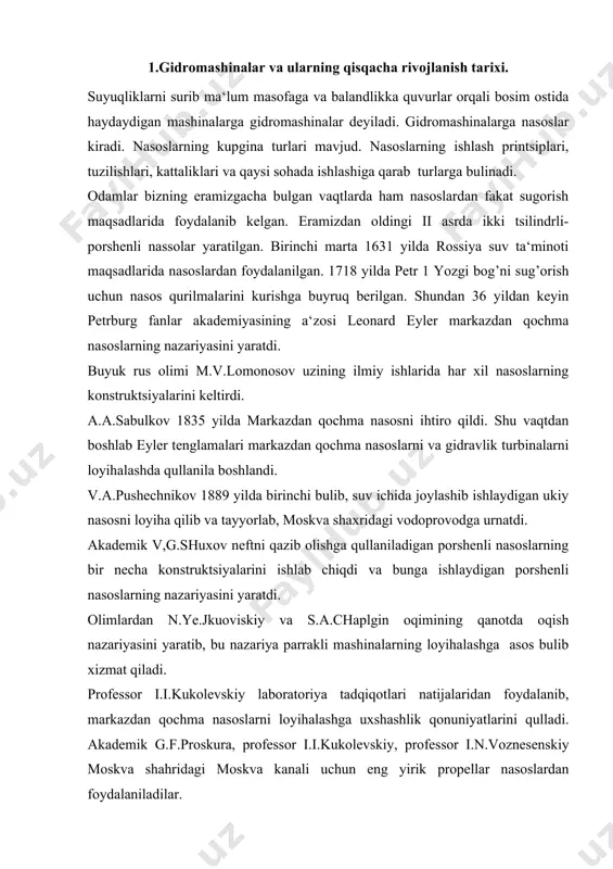 loyihalashga asos bulib xizmat qiladi. professor i.i.kukolevskiy laboratoriya tadqiqotlari natijalaridan foydalanib, markazdan qochma nasoslarni loyihalashga uxshashlik qonuniyatlarini qulladi. akademik g.f.proskura, professor i.i.kukolevskiy, professor i.n.voznesenskiy moskva shahridagi moskva kanali uchun eng yirik propellar nasoslardan foydalaniladilar. gidromashinalar qurilishida professorlardan i.g.yesman, n.m.izapov, s.s.rudnev, v.s.kvdtkovskiy, t.m.bashta, b.b.nekrasov, r.i.shishenko va boshqalarning xizmatlari katta. nasoslar uzoq muddat davomida gidravlik mashinalar sifatida faqatgina suvni haydash maksadlarida ishlatilib keladi. hozirgi vaktda nasoslar qishilik faoliyatining kupgina sohalarida kullaniladi (kommunal va sanoat suv ta‘minoti, transport, kanalizatsiya va boshkalar). bundan tashqari nasoslar neft, neft kimyosi, kurilish, issiqlik elektr stantsiyasi va sanoatning boshqa sohalarida keng foydalaniladi. 2.gidromashinalarning turlari va ishlash printsiplari suyuqlik energiyasi va mexanik energiyani bir turdan ikkinchi turga aylantiruvchi qurilmalar gidromashinalar deb ataladi. gidromashinalar vazifasiga kura quyidagilarga bulinadi: 1) gidrostatik mashinalar suyuklikning muvozanat holatidan foydalanib, mexanik kuchni suyuqlikning potentsial energiyasiga aylantirish usuli bilan kuchaytirib yoki susaytirib beradi. bulardan gidropress, gidroakkumulyator, gidromultinlikatorlar kiradi; 2) nasoslar mexanik energiyani suyuqlik energiyasiga aylantirib beradi …