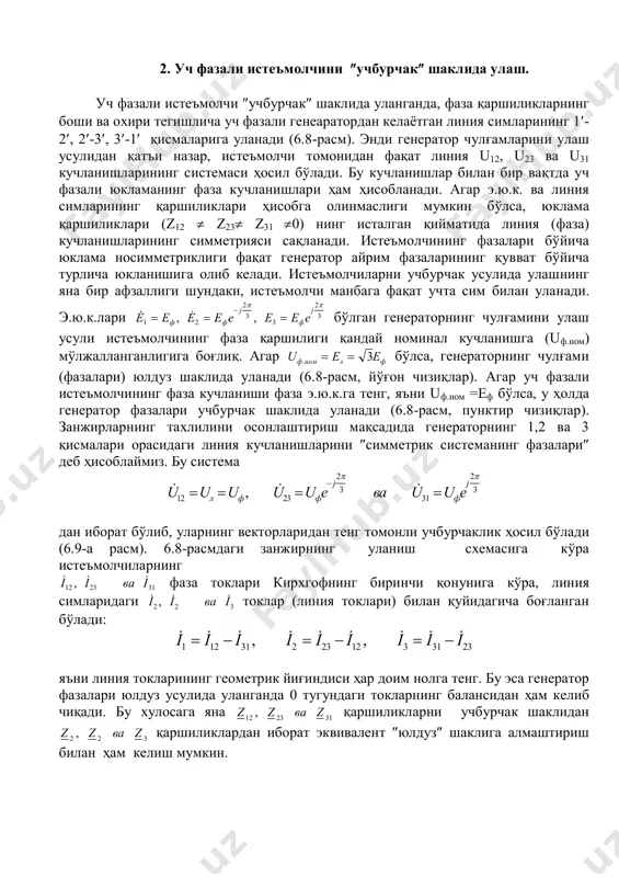 смалари орасидаги линия кучланишларини симметрик системанинг фазалари деб ҳисоблаймиз. бу система  ,  u u u u u e ва u u eл ф ф j ф j 12 23 2 3 31 2 3       дан иборат бўлиб, уларнинг векторларидан тенг томонли учбурчаклик ҳосил бўлади (6.9-а расм). 6.8-расмдаги занжирнинг уланиш схемасига кўра истеъмолчиларнинг  ,  i i ва i12 23 31 фаза токлари кирхгофнинг биринчи қонунига кўра, линия симларидаги  ,  i i ва i2 2 3 токлар (линия токлари) билан қуйидагича боғланган бўлади:    ,    ,   i i i i i i i i i1 12 31 2 23 12 3 31 23      яъни линия токларининг геометрик йиғиндиси ҳар доим нолга тенг. бу эса генератор фазалари юлдуз усулида уланганда 0 тугундаги токларнинг балансидан ҳам келиб чиқади. бу хулосага …