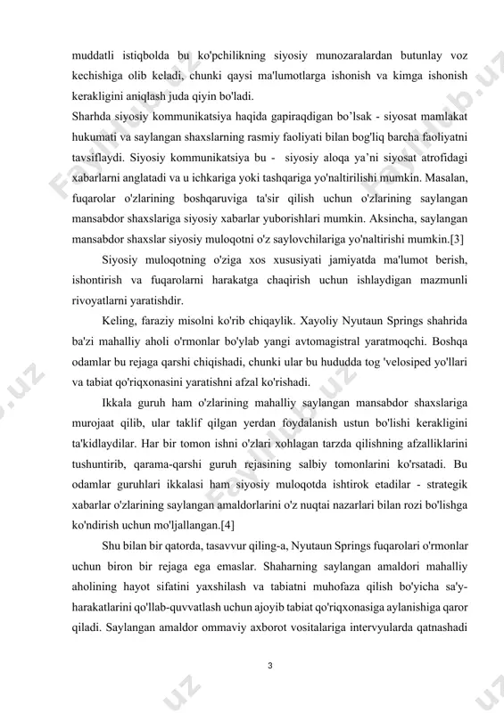 butunlay voz kechishiga olib keladi, chunki qaysi ma'lumotlarga ishonish va kimga ishonish kerakligini aniqlash juda qiyin bo'ladi. sharhda siyosiy kommunikatsiya haqida gapiraqdigan bo’lsak - siyosat mamlakat hukumati va saylangan shaxslarning rasmiy faoliyati bilan bog'liq barcha faoliyatni tavsiflaydi. siyosiy kommunikatsiya bu - siyosiy aloqa ya’ni siyosat atrofidagi xabarlarni anglatadi va u ichkariga yoki tashqariga yo'naltirilishi mumkin. masalan, fuqarolar o'zlarining boshqaruviga ta'sir qilish uchun o'zlarining saylangan mansabdor shaxslariga siyosiy xabarlar yuborishlari mumkin. aksincha, saylangan mansabdor shaxslar siyosiy muloqotni o'z saylovchilariga yo'naltirishi mumkin.[3] siyosiy muloqotning o'ziga xos xususiyati jamiyatda ma'lumot berish, ishontirish va fuqarolarni harakatga chaqirish uchun ishlaydigan mazmunli rivoyatlarni yaratishdir. keling, faraziy misolni ko'rib chiqaylik. xayoliy nyutaun springs shahrida ba'zi mahalliy aholi o'rmonlar bo'ylab yangi avtomagistral yaratmoqchi. boshqa odamlar bu rejaga qarshi chiqishadi, chunki ular bu hududda tog 'velosiped yo'llari va tabiat qo'riqxonasini yaratishni afzal ko'rishadi. ikkala guruh ham o'zlarining mahalliy saylangan mansabdor shaxslariga murojaat qilib, ular taklif qilgan yerdan foydalanish ustun …