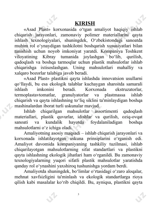, nafaqat qimmatli bilimlar olish, balki haqiqiy ishlab chiqarish jarayonlarida ishtirok etish imkonini berdi. keyingi bo‘limlarda kompaniyaning ishlab chiqarish faoliyatining barcha jihatlari batafsil yoritiladi. 5 korxonaning asosiy ish bosqichlari xom ashyo tayyorlash plastik buyumlar ishlab chiqarishda juda muhim bosqich hisoblanadi. ushbu jarayon turli xil polimerlarni, masalan, polietilen (pe), polipropilen (pp), polivinilxlorid (pvc) va boshqalarni tahlil qilish va tanlashdan boshlanadi. har bir material o‘zining noyob fizik va kimyoviy xususiyatlariga ega bo‘lib, ularni turli mahsulotlar ishlab chiqarishda ishlatishga mos qiladi. masalan, yuqori zichlikdagi polietilen (hdpe) quvurlarni ishlab chiqarishda ishlatiladi, polipropilen esa qadoqlash materiallari ishlab chiqarishda qo‘llaniladi. xom ashyo tayyorlash bosqichlari: • sifatni tekshirish: xom ashyo sifat standartlariga muvofiqligi, jumladan, namlik, granulyatsiya va tozaligi tekshiriladi. • tozalash: tashqi aralashmalar olib tashlanadi. agar qayta ishlangan xom ashyo ishlatilsa, u qo‘shimcha ishlov beriladi. • quritish: polimerlar maxsus quritgichlarda quritiladi, bu ortiqcha namlikni olib tashlashga yordam beradi, chunki bu sifatga salbiy ta'sir ko‘rsatishi mumkin. ushbu bosqichda …
