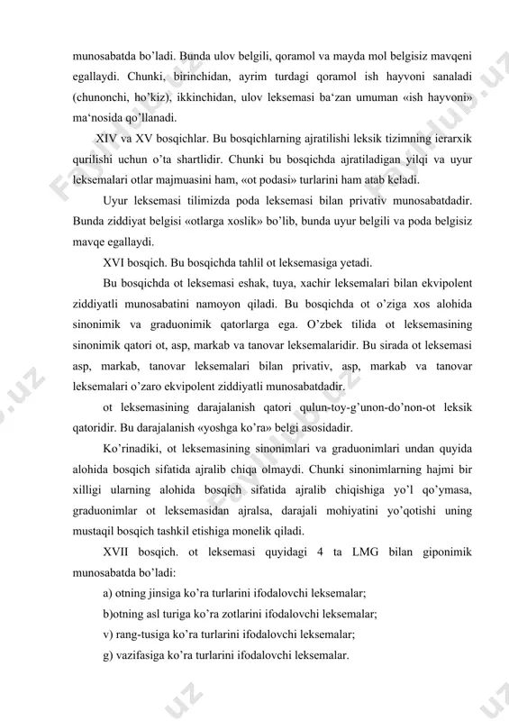 giponimik munosabatda bo’ladi: a) otning jinsiga ko’ra turlarini ifodalovchi leksemalar; b)otning asl turiga ko’ra zotlarini ifodalovchi leksemalar; v) rang-tusiga ko’ra turlarini ifodalovchi leksemalar; g) vazifasiga ko’ra turlarini ifodalovchi leksemalar. giponimlar qanday turni atashidan qat‘i nazar, bir giponimga tobe bo’lganligi bois bir bosqichda joylashadi. har bir giponim guruhi alohida bosqichni tashkil eta olmaydi. jinsiga ko’ra giponimik guruh. bu guruh jins ma‘nosi muayyan bo’lmagan ot leksemasi (giperonim) va jins ma‘nosi aniq bo’lgan ayg’ir, baytal leksemalaridan iborat bo’lib, giperonim va giponimlar orasida privativ ziddiyat hukmron va ziddiyat belgisi «jinsi aniq emas» likdir. zotiga ko’ra giponimik guruh. bunda ot leksemasi giperonimi belgisiz a‘zo sifatida arabi, bedov, qozoqi, muguli giponim-leksemalari belgili a‘zo sifatida privativ ziddiyat hosil qiladi. giponimlar o’zaro ekvipolent ziddiyat asosida yashaydi. rang-tusa belgisini ifodalashiga ko’ra ot leksemasi saman, to’riq, chovkar, qorabayir, qashqa, jiyron kabi leksemalari bilan privativ ziddiyat hosil qiladi. vazifa belgisi asosidagi giponimik guruhda vazifasi muayyan bo’lmagan ot leksemasi giperonim sifatida, salt, …