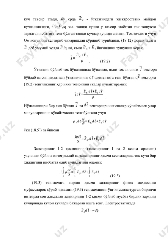: (19.5) 12 - электр юритувчи куч сон жиҳатдан, занжирнинг 1-2 қисми бўйлаб бирлик мусбат заряд кўчиришда ташқи кучлар бажарган ишга тенг. бу ишни электр энергиясининг манбааси бажаради. шунинг учун 12 ни, занжирнинг 1-2 қисмига киритилган электр манбаасининг электр юритувчи кучи деб ҳам аташ мумкин. занжирнинг 1-2 қисмидаги кучланиш деб, сон жиҳатдан занжирнинг 1-2 қисмида мусбат бирлик зарядни кўчиришда ташқи ва кулон кучлари бажарган йиғинди ишга тенг бўлган физик катталикка айтилади: (19.6) ёки u12=(1 - 2) +12 (19.7) биз киритган кучланиш тушунчаси, потенциаллар фарқини белгилаш учун гоҳида электростатикада фойдаланиладиган тушунчага мос келмайди, балки унинг умумлашганидир. фақат занжирнинг қисмига э.ю.к. қўйилмаган ҳолдагина, яъни ташқи кучлар таъсир этмаганда, кучланиш занжирнинг шу қисмидаги потенциаллар айирмасига тенг бўлади. интеграл (19.8) занжирнинг 1-2 қисмининг электр қаршилиги дейилади. кесими ўзгармас бир жинсли ўтказгич учун =cоnst, s=cоnst ва r = 12/s (19.8) бу ерда 12 - 1 ва 2 кесимлар орасидаги ўтказгичнинг узунлиги. (19.3)-(19.8) муносабатлардан r12i12 =(1 …